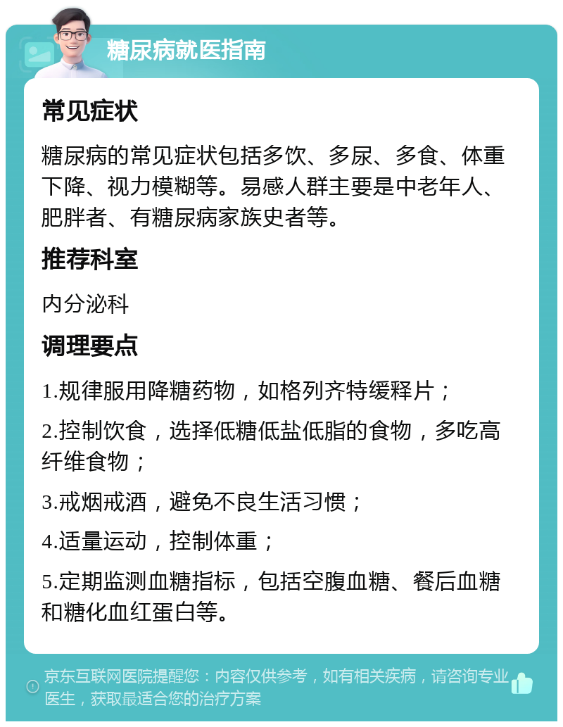 糖尿病就医指南 常见症状 糖尿病的常见症状包括多饮、多尿、多食、体重下降、视力模糊等。易感人群主要是中老年人、肥胖者、有糖尿病家族史者等。 推荐科室 内分泌科 调理要点 1.规律服用降糖药物，如格列齐特缓释片； 2.控制饮食，选择低糖低盐低脂的食物，多吃高纤维食物； 3.戒烟戒酒，避免不良生活习惯； 4.适量运动，控制体重； 5.定期监测血糖指标，包括空腹血糖、餐后血糖和糖化血红蛋白等。