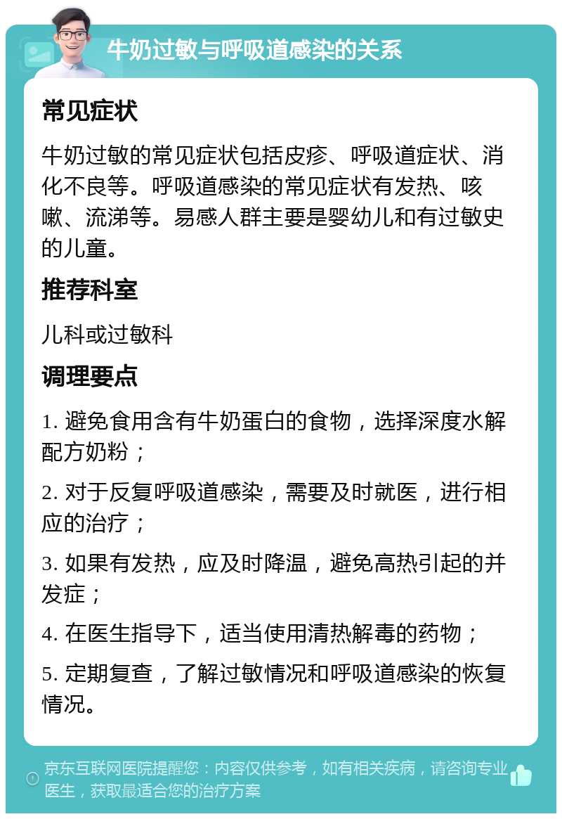 牛奶过敏与呼吸道感染的关系 常见症状 牛奶过敏的常见症状包括皮疹、呼吸道症状、消化不良等。呼吸道感染的常见症状有发热、咳嗽、流涕等。易感人群主要是婴幼儿和有过敏史的儿童。 推荐科室 儿科或过敏科 调理要点 1. 避免食用含有牛奶蛋白的食物，选择深度水解配方奶粉； 2. 对于反复呼吸道感染，需要及时就医，进行相应的治疗； 3. 如果有发热，应及时降温，避免高热引起的并发症； 4. 在医生指导下，适当使用清热解毒的药物； 5. 定期复查，了解过敏情况和呼吸道感染的恢复情况。