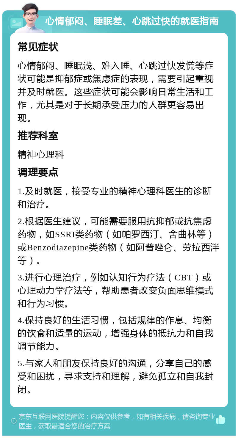 心情郁闷、睡眠差、心跳过快的就医指南 常见症状 心情郁闷、睡眠浅、难入睡、心跳过快发慌等症状可能是抑郁症或焦虑症的表现，需要引起重视并及时就医。这些症状可能会影响日常生活和工作，尤其是对于长期承受压力的人群更容易出现。 推荐科室 精神心理科 调理要点 1.及时就医，接受专业的精神心理科医生的诊断和治疗。 2.根据医生建议，可能需要服用抗抑郁或抗焦虑药物，如SSRI类药物（如帕罗西汀、舍曲林等）或Benzodiazepine类药物（如阿普唑仑、劳拉西泮等）。 3.进行心理治疗，例如认知行为疗法（CBT）或心理动力学疗法等，帮助患者改变负面思维模式和行为习惯。 4.保持良好的生活习惯，包括规律的作息、均衡的饮食和适量的运动，增强身体的抵抗力和自我调节能力。 5.与家人和朋友保持良好的沟通，分享自己的感受和困扰，寻求支持和理解，避免孤立和自我封闭。