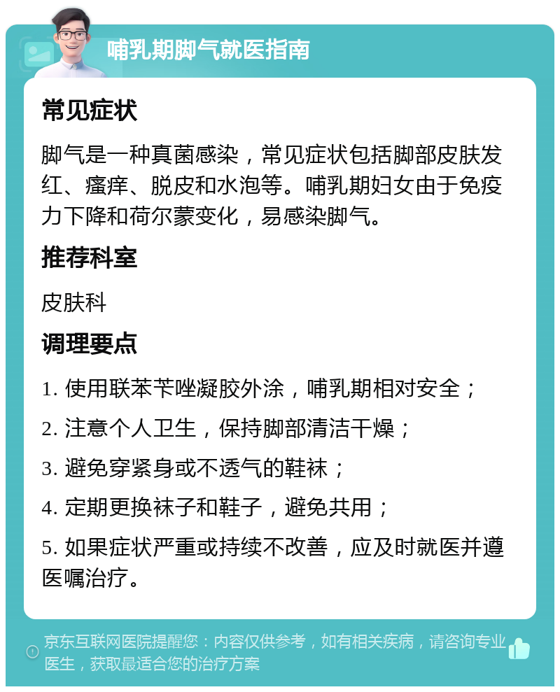 哺乳期脚气就医指南 常见症状 脚气是一种真菌感染，常见症状包括脚部皮肤发红、瘙痒、脱皮和水泡等。哺乳期妇女由于免疫力下降和荷尔蒙变化，易感染脚气。 推荐科室 皮肤科 调理要点 1. 使用联苯苄唑凝胶外涂，哺乳期相对安全； 2. 注意个人卫生，保持脚部清洁干燥； 3. 避免穿紧身或不透气的鞋袜； 4. 定期更换袜子和鞋子，避免共用； 5. 如果症状严重或持续不改善，应及时就医并遵医嘱治疗。