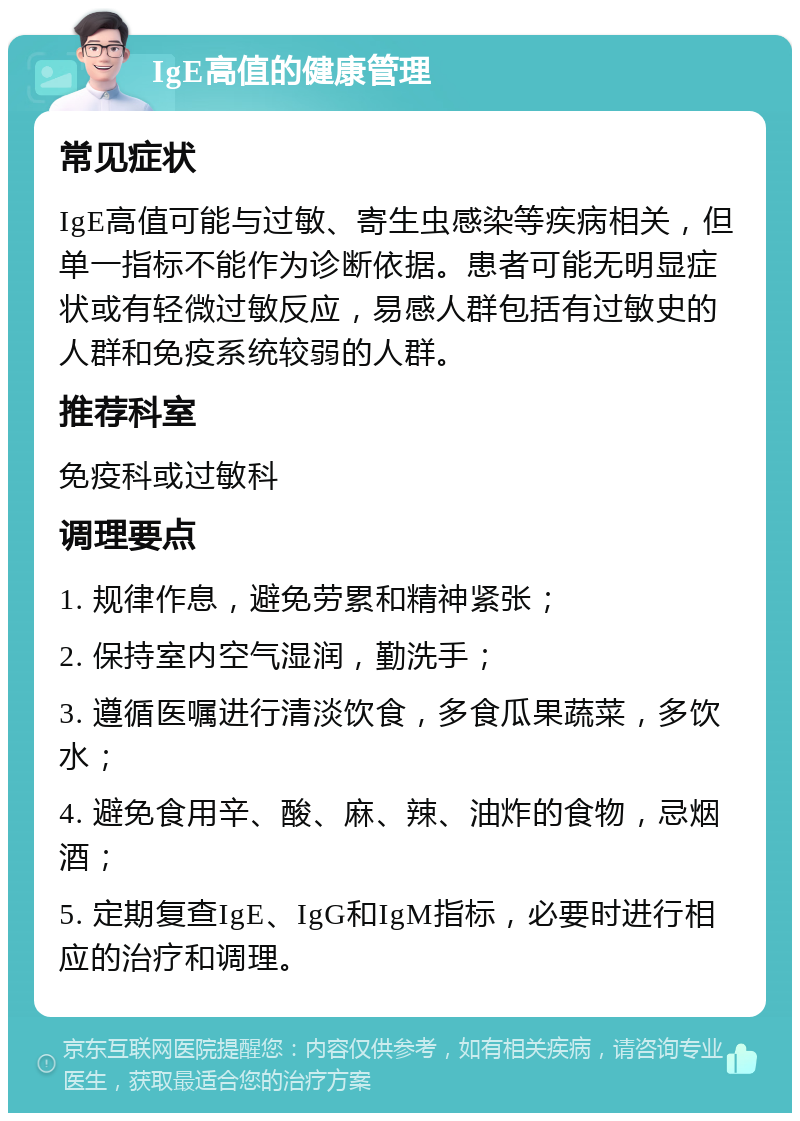 IgE高值的健康管理 常见症状 IgE高值可能与过敏、寄生虫感染等疾病相关，但单一指标不能作为诊断依据。患者可能无明显症状或有轻微过敏反应，易感人群包括有过敏史的人群和免疫系统较弱的人群。 推荐科室 免疫科或过敏科 调理要点 1. 规律作息，避免劳累和精神紧张； 2. 保持室内空气湿润，勤洗手； 3. 遵循医嘱进行清淡饮食，多食瓜果蔬菜，多饮水； 4. 避免食用辛、酸、麻、辣、油炸的食物，忌烟酒； 5. 定期复查IgE、IgG和IgM指标，必要时进行相应的治疗和调理。