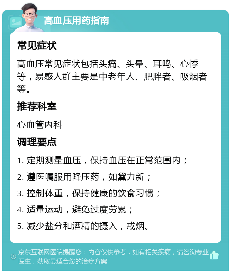 高血压用药指南 常见症状 高血压常见症状包括头痛、头晕、耳鸣、心悸等，易感人群主要是中老年人、肥胖者、吸烟者等。 推荐科室 心血管内科 调理要点 1. 定期测量血压，保持血压在正常范围内； 2. 遵医嘱服用降压药，如黛力新； 3. 控制体重，保持健康的饮食习惯； 4. 适量运动，避免过度劳累； 5. 减少盐分和酒精的摄入，戒烟。