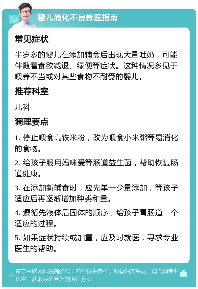 婴儿消化不良就医指南 常见症状 半岁多的婴儿在添加辅食后出现大量吐奶，可能伴随着食欲减退、绿便等症状。这种情况多见于喂养不当或对某些食物不耐受的婴儿。 推荐科室 儿科 调理要点 1. 停止喂食高铁米粉，改为喂食小米粥等易消化的食物。 2. 给孩子服用妈咪爱等肠道益生菌，帮助恢复肠道健康。 3. 在添加新辅食时，应先单一少量添加，等孩子适应后再逐渐增加种类和量。 4. 遵循先液体后固体的顺序，给孩子胃肠道一个适应的过程。 5. 如果症状持续或加重，应及时就医，寻求专业医生的帮助。