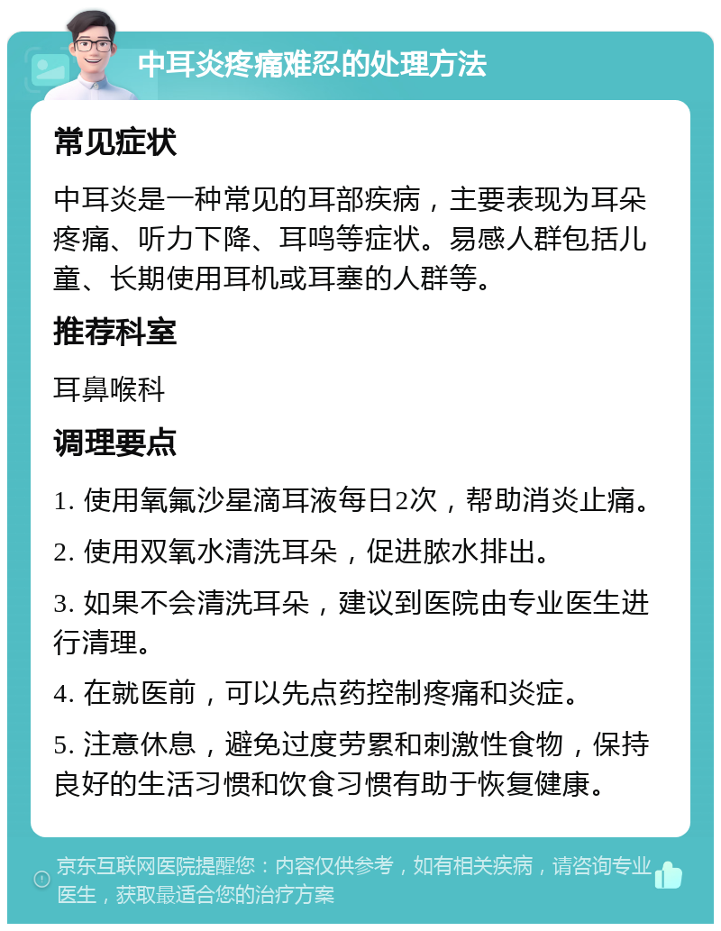 中耳炎疼痛难忍的处理方法 常见症状 中耳炎是一种常见的耳部疾病，主要表现为耳朵疼痛、听力下降、耳鸣等症状。易感人群包括儿童、长期使用耳机或耳塞的人群等。 推荐科室 耳鼻喉科 调理要点 1. 使用氧氟沙星滴耳液每日2次，帮助消炎止痛。 2. 使用双氧水清洗耳朵，促进脓水排出。 3. 如果不会清洗耳朵，建议到医院由专业医生进行清理。 4. 在就医前，可以先点药控制疼痛和炎症。 5. 注意休息，避免过度劳累和刺激性食物，保持良好的生活习惯和饮食习惯有助于恢复健康。