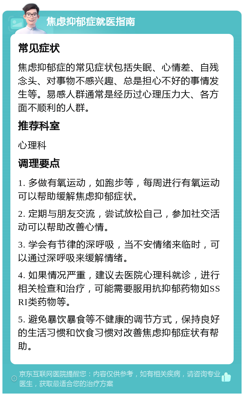 焦虑抑郁症就医指南 常见症状 焦虑抑郁症的常见症状包括失眠、心情差、自残念头、对事物不感兴趣、总是担心不好的事情发生等。易感人群通常是经历过心理压力大、各方面不顺利的人群。 推荐科室 心理科 调理要点 1. 多做有氧运动，如跑步等，每周进行有氧运动可以帮助缓解焦虑抑郁症状。 2. 定期与朋友交流，尝试放松自己，参加社交活动可以帮助改善心情。 3. 学会有节律的深呼吸，当不安情绪来临时，可以通过深呼吸来缓解情绪。 4. 如果情况严重，建议去医院心理科就诊，进行相关检查和治疗，可能需要服用抗抑郁药物如SSRI类药物等。 5. 避免暴饮暴食等不健康的调节方式，保持良好的生活习惯和饮食习惯对改善焦虑抑郁症状有帮助。