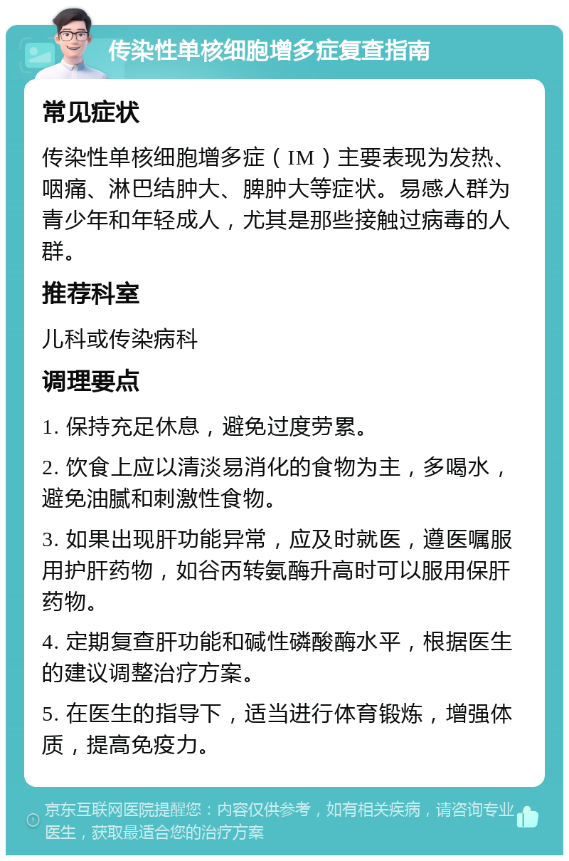 传染性单核细胞增多症复查指南 常见症状 传染性单核细胞增多症（IM）主要表现为发热、咽痛、淋巴结肿大、脾肿大等症状。易感人群为青少年和年轻成人，尤其是那些接触过病毒的人群。 推荐科室 儿科或传染病科 调理要点 1. 保持充足休息，避免过度劳累。 2. 饮食上应以清淡易消化的食物为主，多喝水，避免油腻和刺激性食物。 3. 如果出现肝功能异常，应及时就医，遵医嘱服用护肝药物，如谷丙转氨酶升高时可以服用保肝药物。 4. 定期复查肝功能和碱性磷酸酶水平，根据医生的建议调整治疗方案。 5. 在医生的指导下，适当进行体育锻炼，增强体质，提高免疫力。