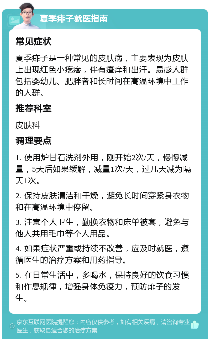 夏季痱子就医指南 常见症状 夏季痱子是一种常见的皮肤病，主要表现为皮肤上出现红色小疙瘩，伴有瘙痒和出汗。易感人群包括婴幼儿、肥胖者和长时间在高温环境中工作的人群。 推荐科室 皮肤科 调理要点 1. 使用炉甘石洗剂外用，刚开始2次/天，慢慢减量，5天后如果缓解，减量1次/天，过几天减为隔天1次。 2. 保持皮肤清洁和干燥，避免长时间穿紧身衣物和在高温环境中停留。 3. 注意个人卫生，勤换衣物和床单被套，避免与他人共用毛巾等个人用品。 4. 如果症状严重或持续不改善，应及时就医，遵循医生的治疗方案和用药指导。 5. 在日常生活中，多喝水，保持良好的饮食习惯和作息规律，增强身体免疫力，预防痱子的发生。