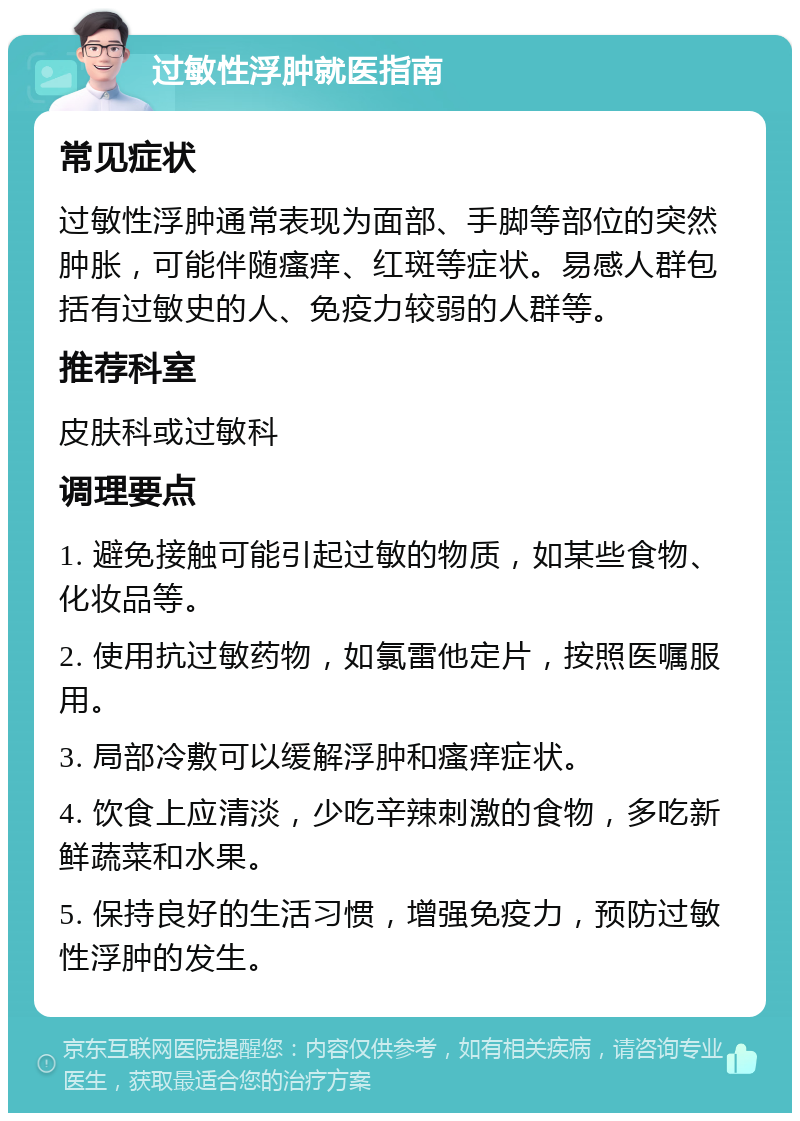 过敏性浮肿就医指南 常见症状 过敏性浮肿通常表现为面部、手脚等部位的突然肿胀，可能伴随瘙痒、红斑等症状。易感人群包括有过敏史的人、免疫力较弱的人群等。 推荐科室 皮肤科或过敏科 调理要点 1. 避免接触可能引起过敏的物质，如某些食物、化妆品等。 2. 使用抗过敏药物，如氯雷他定片，按照医嘱服用。 3. 局部冷敷可以缓解浮肿和瘙痒症状。 4. 饮食上应清淡，少吃辛辣刺激的食物，多吃新鲜蔬菜和水果。 5. 保持良好的生活习惯，增强免疫力，预防过敏性浮肿的发生。