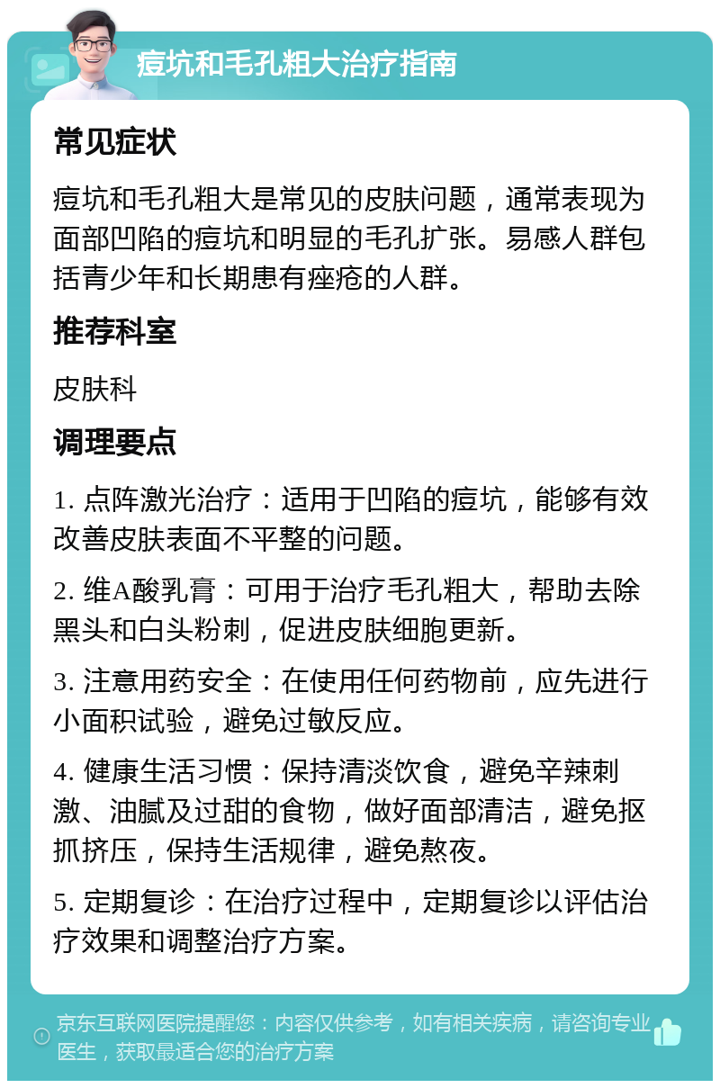 痘坑和毛孔粗大治疗指南 常见症状 痘坑和毛孔粗大是常见的皮肤问题，通常表现为面部凹陷的痘坑和明显的毛孔扩张。易感人群包括青少年和长期患有痤疮的人群。 推荐科室 皮肤科 调理要点 1. 点阵激光治疗：适用于凹陷的痘坑，能够有效改善皮肤表面不平整的问题。 2. 维A酸乳膏：可用于治疗毛孔粗大，帮助去除黑头和白头粉刺，促进皮肤细胞更新。 3. 注意用药安全：在使用任何药物前，应先进行小面积试验，避免过敏反应。 4. 健康生活习惯：保持清淡饮食，避免辛辣刺激、油腻及过甜的食物，做好面部清洁，避免抠抓挤压，保持生活规律，避免熬夜。 5. 定期复诊：在治疗过程中，定期复诊以评估治疗效果和调整治疗方案。