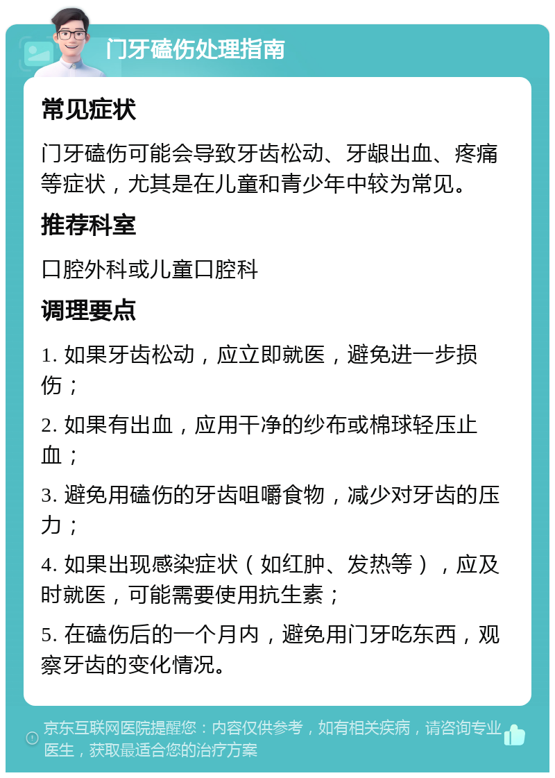 门牙磕伤处理指南 常见症状 门牙磕伤可能会导致牙齿松动、牙龈出血、疼痛等症状，尤其是在儿童和青少年中较为常见。 推荐科室 口腔外科或儿童口腔科 调理要点 1. 如果牙齿松动，应立即就医，避免进一步损伤； 2. 如果有出血，应用干净的纱布或棉球轻压止血； 3. 避免用磕伤的牙齿咀嚼食物，减少对牙齿的压力； 4. 如果出现感染症状（如红肿、发热等），应及时就医，可能需要使用抗生素； 5. 在磕伤后的一个月内，避免用门牙吃东西，观察牙齿的变化情况。