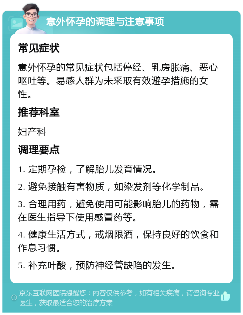 意外怀孕的调理与注意事项 常见症状 意外怀孕的常见症状包括停经、乳房胀痛、恶心呕吐等。易感人群为未采取有效避孕措施的女性。 推荐科室 妇产科 调理要点 1. 定期孕检，了解胎儿发育情况。 2. 避免接触有害物质，如染发剂等化学制品。 3. 合理用药，避免使用可能影响胎儿的药物，需在医生指导下使用感冒药等。 4. 健康生活方式，戒烟限酒，保持良好的饮食和作息习惯。 5. 补充叶酸，预防神经管缺陷的发生。