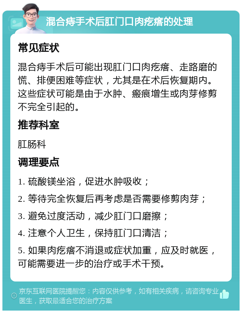 混合痔手术后肛门口肉疙瘩的处理 常见症状 混合痔手术后可能出现肛门口肉疙瘩、走路磨的慌、排便困难等症状，尤其是在术后恢复期内。这些症状可能是由于水肿、瘢痕增生或肉芽修剪不完全引起的。 推荐科室 肛肠科 调理要点 1. 硫酸镁坐浴，促进水肿吸收； 2. 等待完全恢复后再考虑是否需要修剪肉芽； 3. 避免过度活动，减少肛门口磨擦； 4. 注意个人卫生，保持肛门口清洁； 5. 如果肉疙瘩不消退或症状加重，应及时就医，可能需要进一步的治疗或手术干预。