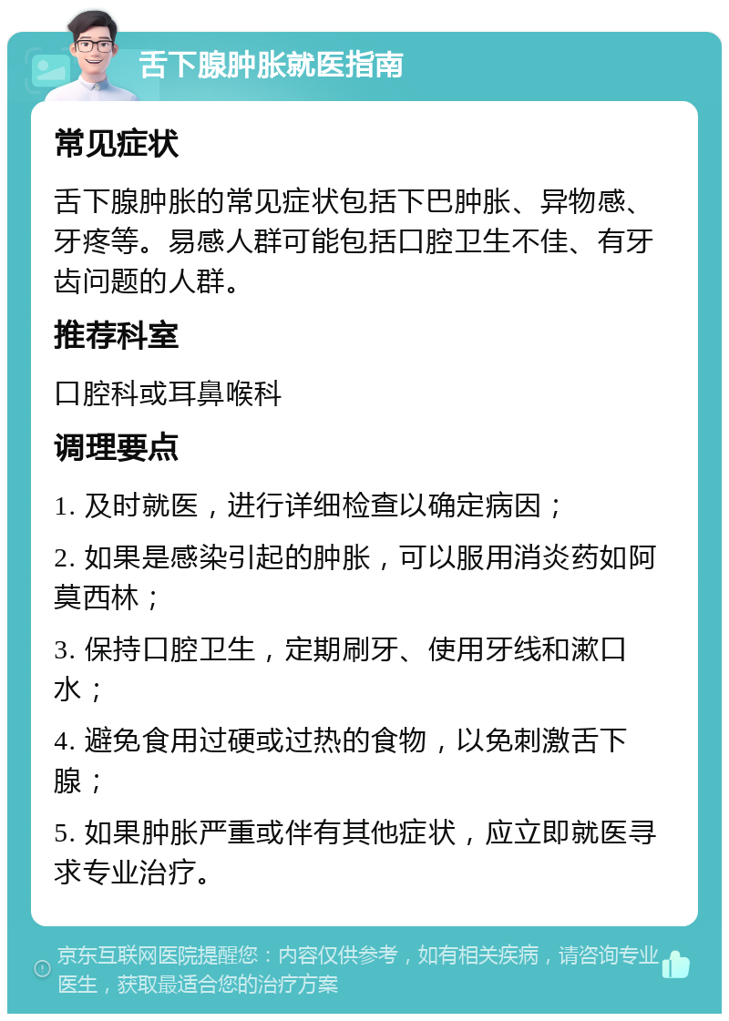 舌下腺肿胀就医指南 常见症状 舌下腺肿胀的常见症状包括下巴肿胀、异物感、牙疼等。易感人群可能包括口腔卫生不佳、有牙齿问题的人群。 推荐科室 口腔科或耳鼻喉科 调理要点 1. 及时就医，进行详细检查以确定病因； 2. 如果是感染引起的肿胀，可以服用消炎药如阿莫西林； 3. 保持口腔卫生，定期刷牙、使用牙线和漱口水； 4. 避免食用过硬或过热的食物，以免刺激舌下腺； 5. 如果肿胀严重或伴有其他症状，应立即就医寻求专业治疗。