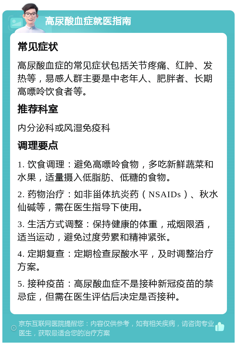 高尿酸血症就医指南 常见症状 高尿酸血症的常见症状包括关节疼痛、红肿、发热等，易感人群主要是中老年人、肥胖者、长期高嘌呤饮食者等。 推荐科室 内分泌科或风湿免疫科 调理要点 1. 饮食调理：避免高嘌呤食物，多吃新鲜蔬菜和水果，适量摄入低脂肪、低糖的食物。 2. 药物治疗：如非甾体抗炎药（NSAIDs）、秋水仙碱等，需在医生指导下使用。 3. 生活方式调整：保持健康的体重，戒烟限酒，适当运动，避免过度劳累和精神紧张。 4. 定期复查：定期检查尿酸水平，及时调整治疗方案。 5. 接种疫苗：高尿酸血症不是接种新冠疫苗的禁忌症，但需在医生评估后决定是否接种。