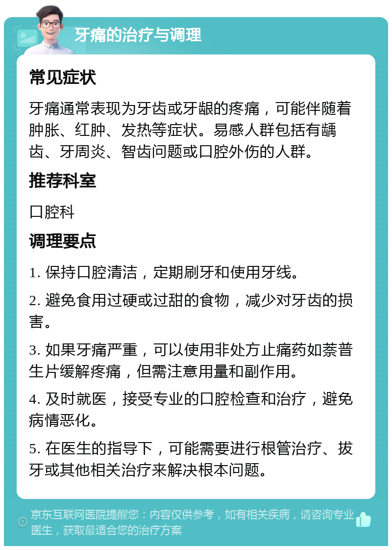 牙痛的治疗与调理 常见症状 牙痛通常表现为牙齿或牙龈的疼痛，可能伴随着肿胀、红肿、发热等症状。易感人群包括有龋齿、牙周炎、智齿问题或口腔外伤的人群。 推荐科室 口腔科 调理要点 1. 保持口腔清洁，定期刷牙和使用牙线。 2. 避免食用过硬或过甜的食物，减少对牙齿的损害。 3. 如果牙痛严重，可以使用非处方止痛药如萘普生片缓解疼痛，但需注意用量和副作用。 4. 及时就医，接受专业的口腔检查和治疗，避免病情恶化。 5. 在医生的指导下，可能需要进行根管治疗、拔牙或其他相关治疗来解决根本问题。