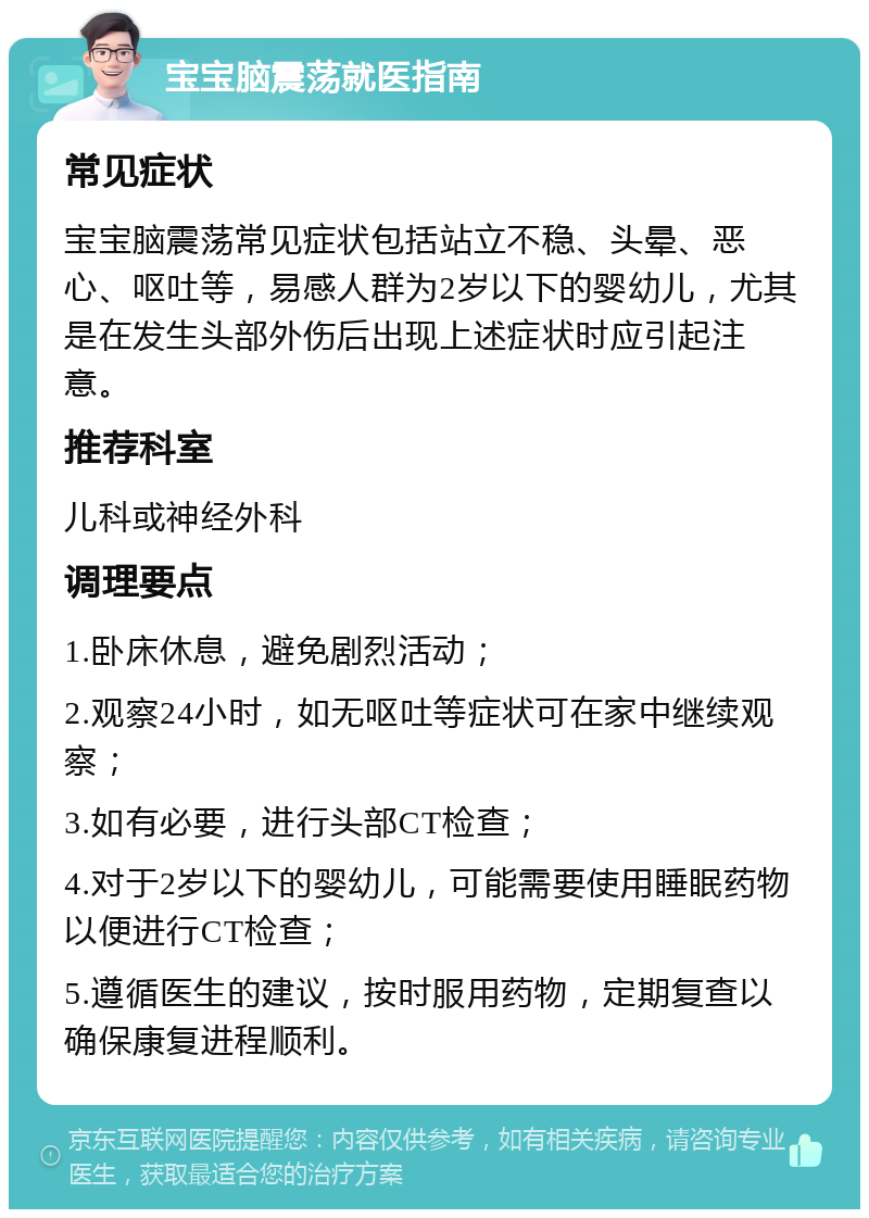 宝宝脑震荡就医指南 常见症状 宝宝脑震荡常见症状包括站立不稳、头晕、恶心、呕吐等，易感人群为2岁以下的婴幼儿，尤其是在发生头部外伤后出现上述症状时应引起注意。 推荐科室 儿科或神经外科 调理要点 1.卧床休息，避免剧烈活动； 2.观察24小时，如无呕吐等症状可在家中继续观察； 3.如有必要，进行头部CT检查； 4.对于2岁以下的婴幼儿，可能需要使用睡眠药物以便进行CT检查； 5.遵循医生的建议，按时服用药物，定期复查以确保康复进程顺利。