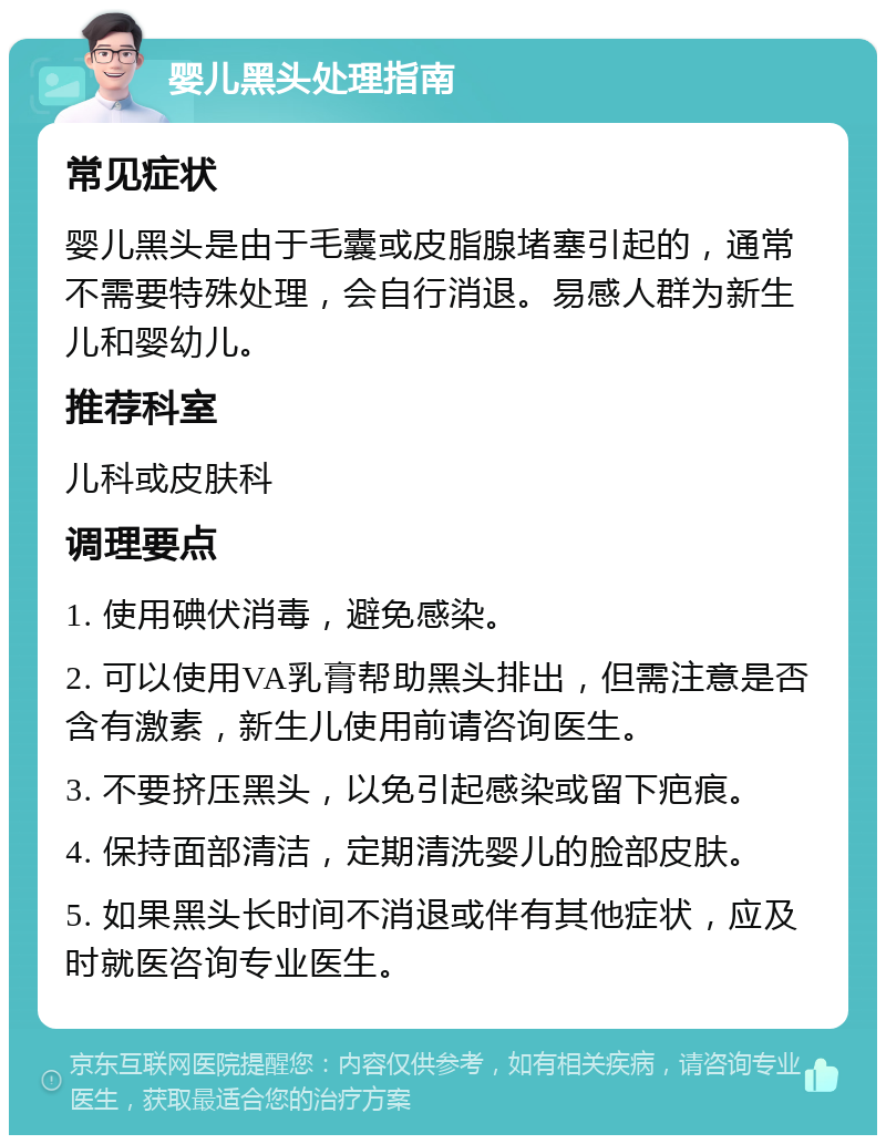 婴儿黑头处理指南 常见症状 婴儿黑头是由于毛囊或皮脂腺堵塞引起的，通常不需要特殊处理，会自行消退。易感人群为新生儿和婴幼儿。 推荐科室 儿科或皮肤科 调理要点 1. 使用碘伏消毒，避免感染。 2. 可以使用VA乳膏帮助黑头排出，但需注意是否含有激素，新生儿使用前请咨询医生。 3. 不要挤压黑头，以免引起感染或留下疤痕。 4. 保持面部清洁，定期清洗婴儿的脸部皮肤。 5. 如果黑头长时间不消退或伴有其他症状，应及时就医咨询专业医生。