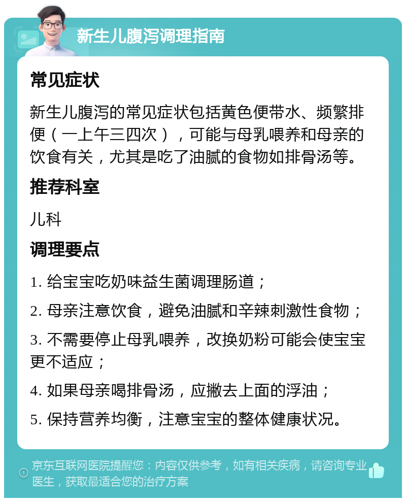 新生儿腹泻调理指南 常见症状 新生儿腹泻的常见症状包括黄色便带水、频繁排便（一上午三四次），可能与母乳喂养和母亲的饮食有关，尤其是吃了油腻的食物如排骨汤等。 推荐科室 儿科 调理要点 1. 给宝宝吃奶味益生菌调理肠道； 2. 母亲注意饮食，避免油腻和辛辣刺激性食物； 3. 不需要停止母乳喂养，改换奶粉可能会使宝宝更不适应； 4. 如果母亲喝排骨汤，应撇去上面的浮油； 5. 保持营养均衡，注意宝宝的整体健康状况。