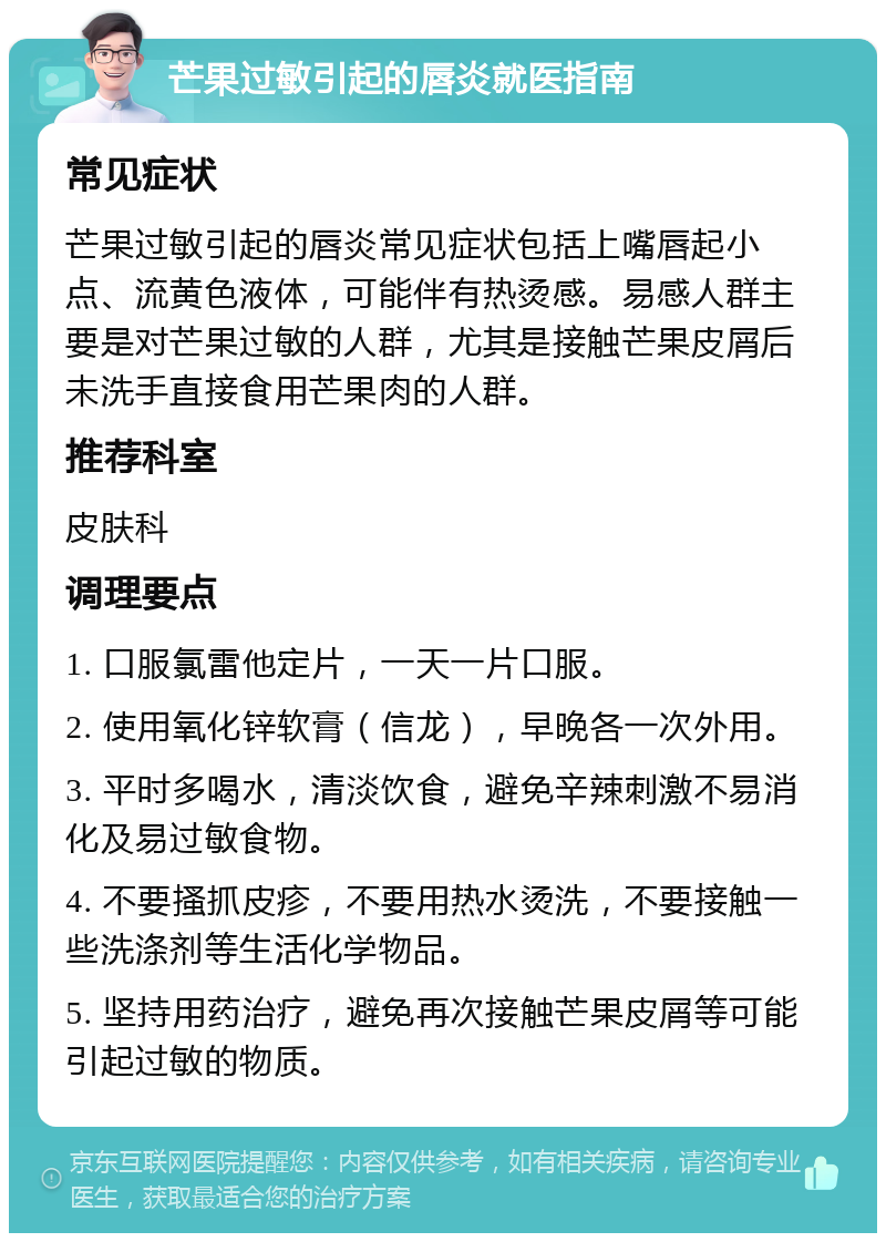 芒果过敏引起的唇炎就医指南 常见症状 芒果过敏引起的唇炎常见症状包括上嘴唇起小点、流黄色液体，可能伴有热烫感。易感人群主要是对芒果过敏的人群，尤其是接触芒果皮屑后未洗手直接食用芒果肉的人群。 推荐科室 皮肤科 调理要点 1. 口服氯雷他定片，一天一片口服。 2. 使用氧化锌软膏（信龙），早晚各一次外用。 3. 平时多喝水，清淡饮食，避免辛辣刺激不易消化及易过敏食物。 4. 不要搔抓皮疹，不要用热水烫洗，不要接触一些洗涤剂等生活化学物品。 5. 坚持用药治疗，避免再次接触芒果皮屑等可能引起过敏的物质。