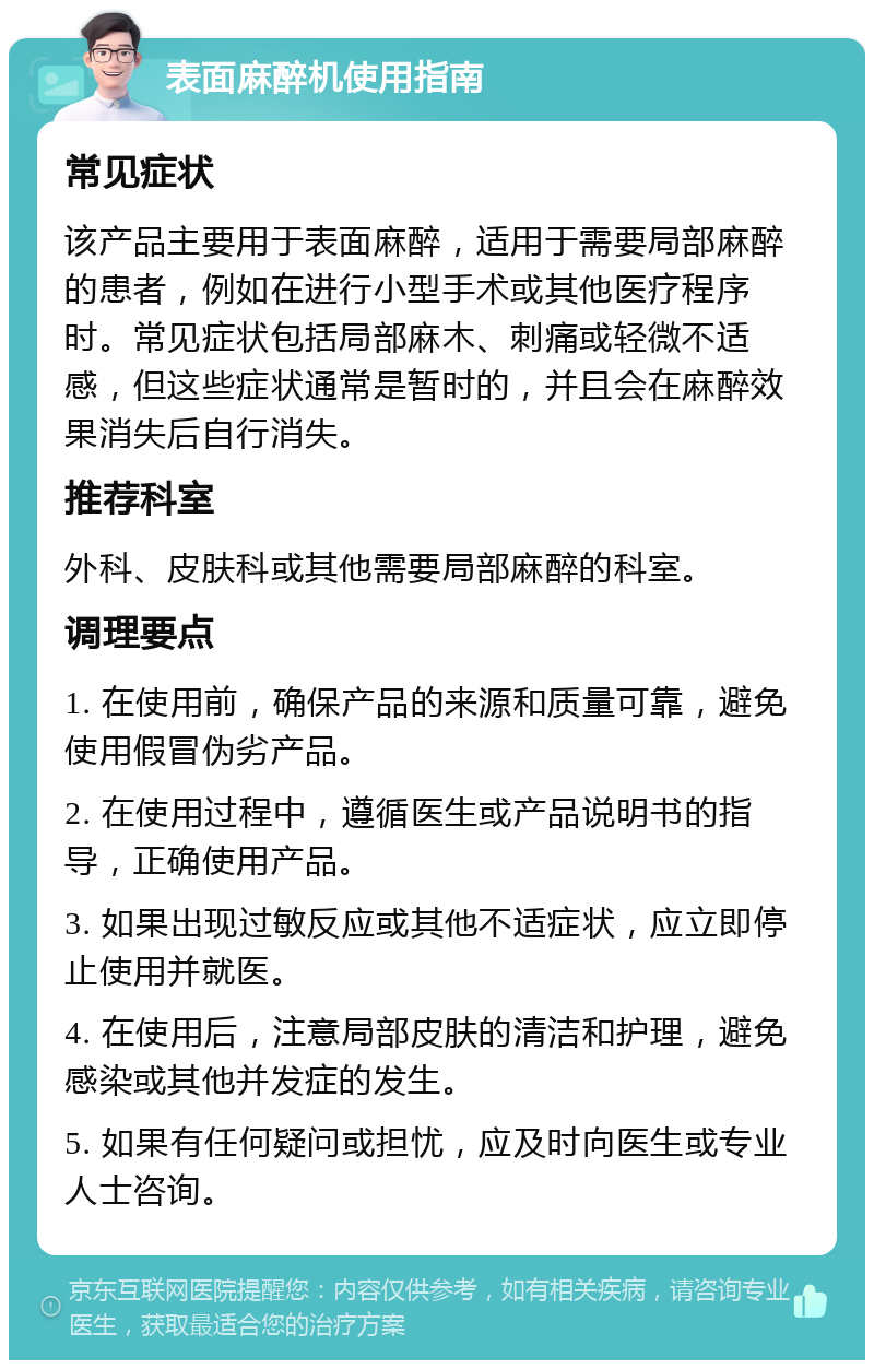 表面麻醉机使用指南 常见症状 该产品主要用于表面麻醉，适用于需要局部麻醉的患者，例如在进行小型手术或其他医疗程序时。常见症状包括局部麻木、刺痛或轻微不适感，但这些症状通常是暂时的，并且会在麻醉效果消失后自行消失。 推荐科室 外科、皮肤科或其他需要局部麻醉的科室。 调理要点 1. 在使用前，确保产品的来源和质量可靠，避免使用假冒伪劣产品。 2. 在使用过程中，遵循医生或产品说明书的指导，正确使用产品。 3. 如果出现过敏反应或其他不适症状，应立即停止使用并就医。 4. 在使用后，注意局部皮肤的清洁和护理，避免感染或其他并发症的发生。 5. 如果有任何疑问或担忧，应及时向医生或专业人士咨询。