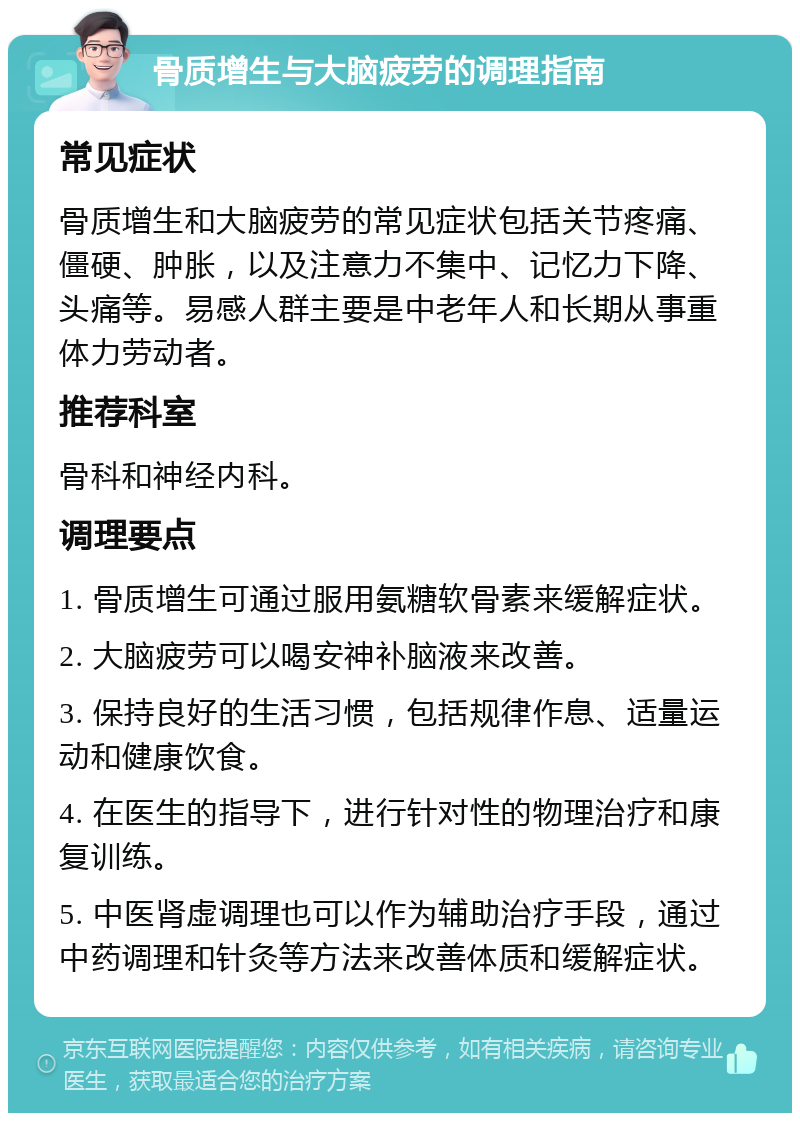 骨质增生与大脑疲劳的调理指南 常见症状 骨质增生和大脑疲劳的常见症状包括关节疼痛、僵硬、肿胀，以及注意力不集中、记忆力下降、头痛等。易感人群主要是中老年人和长期从事重体力劳动者。 推荐科室 骨科和神经内科。 调理要点 1. 骨质增生可通过服用氨糖软骨素来缓解症状。 2. 大脑疲劳可以喝安神补脑液来改善。 3. 保持良好的生活习惯，包括规律作息、适量运动和健康饮食。 4. 在医生的指导下，进行针对性的物理治疗和康复训练。 5. 中医肾虚调理也可以作为辅助治疗手段，通过中药调理和针灸等方法来改善体质和缓解症状。