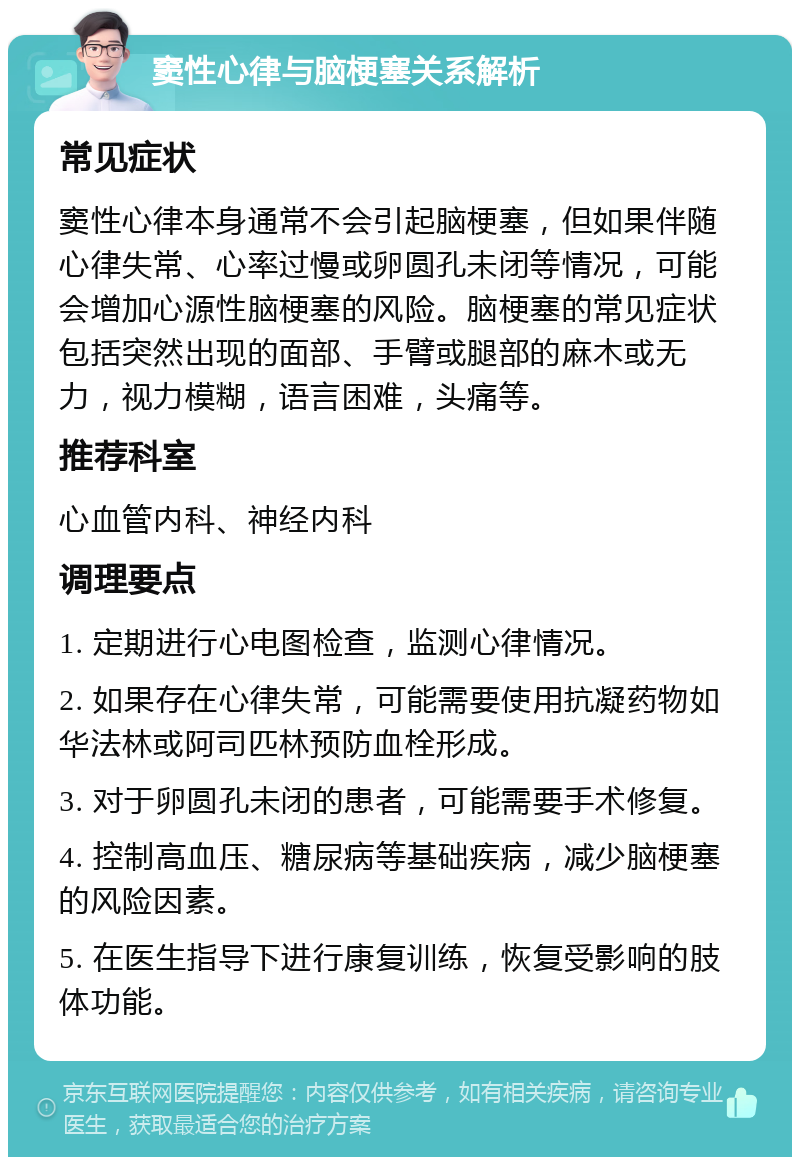 窦性心律与脑梗塞关系解析 常见症状 窦性心律本身通常不会引起脑梗塞，但如果伴随心律失常、心率过慢或卵圆孔未闭等情况，可能会增加心源性脑梗塞的风险。脑梗塞的常见症状包括突然出现的面部、手臂或腿部的麻木或无力，视力模糊，语言困难，头痛等。 推荐科室 心血管内科、神经内科 调理要点 1. 定期进行心电图检查，监测心律情况。 2. 如果存在心律失常，可能需要使用抗凝药物如华法林或阿司匹林预防血栓形成。 3. 对于卵圆孔未闭的患者，可能需要手术修复。 4. 控制高血压、糖尿病等基础疾病，减少脑梗塞的风险因素。 5. 在医生指导下进行康复训练，恢复受影响的肢体功能。