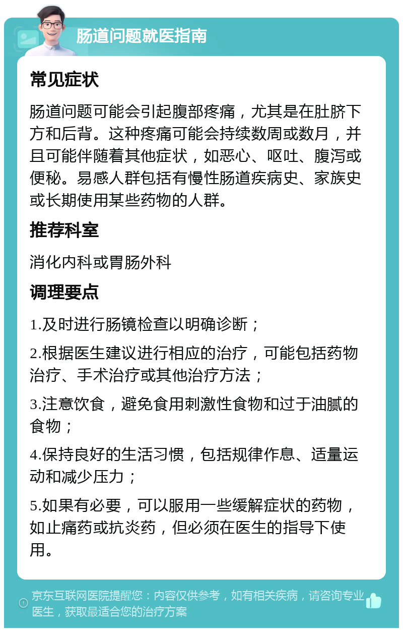 肠道问题就医指南 常见症状 肠道问题可能会引起腹部疼痛，尤其是在肚脐下方和后背。这种疼痛可能会持续数周或数月，并且可能伴随着其他症状，如恶心、呕吐、腹泻或便秘。易感人群包括有慢性肠道疾病史、家族史或长期使用某些药物的人群。 推荐科室 消化内科或胃肠外科 调理要点 1.及时进行肠镜检查以明确诊断； 2.根据医生建议进行相应的治疗，可能包括药物治疗、手术治疗或其他治疗方法； 3.注意饮食，避免食用刺激性食物和过于油腻的食物； 4.保持良好的生活习惯，包括规律作息、适量运动和减少压力； 5.如果有必要，可以服用一些缓解症状的药物，如止痛药或抗炎药，但必须在医生的指导下使用。