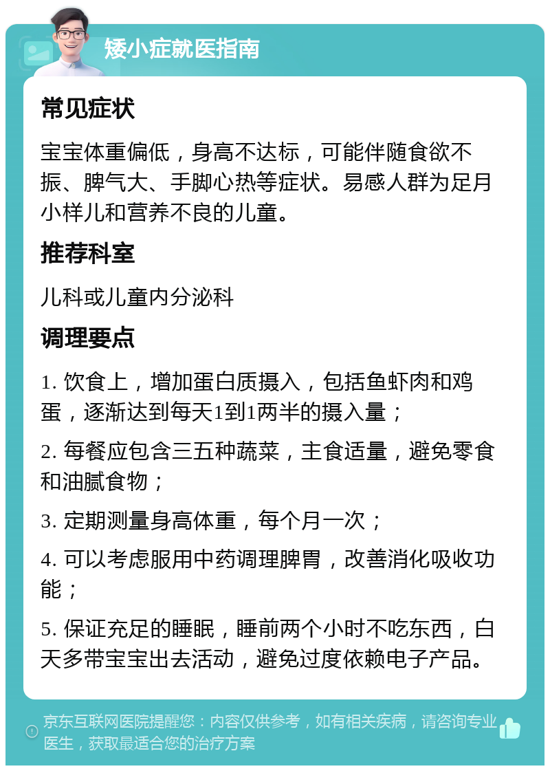 矮小症就医指南 常见症状 宝宝体重偏低，身高不达标，可能伴随食欲不振、脾气大、手脚心热等症状。易感人群为足月小样儿和营养不良的儿童。 推荐科室 儿科或儿童内分泌科 调理要点 1. 饮食上，增加蛋白质摄入，包括鱼虾肉和鸡蛋，逐渐达到每天1到1两半的摄入量； 2. 每餐应包含三五种蔬菜，主食适量，避免零食和油腻食物； 3. 定期测量身高体重，每个月一次； 4. 可以考虑服用中药调理脾胃，改善消化吸收功能； 5. 保证充足的睡眠，睡前两个小时不吃东西，白天多带宝宝出去活动，避免过度依赖电子产品。