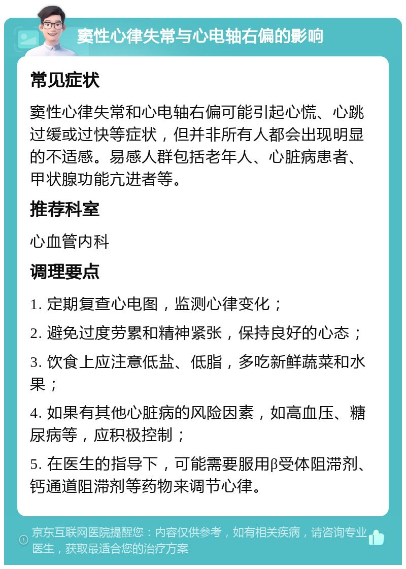 窦性心律失常与心电轴右偏的影响 常见症状 窦性心律失常和心电轴右偏可能引起心慌、心跳过缓或过快等症状，但并非所有人都会出现明显的不适感。易感人群包括老年人、心脏病患者、甲状腺功能亢进者等。 推荐科室 心血管内科 调理要点 1. 定期复查心电图，监测心律变化； 2. 避免过度劳累和精神紧张，保持良好的心态； 3. 饮食上应注意低盐、低脂，多吃新鲜蔬菜和水果； 4. 如果有其他心脏病的风险因素，如高血压、糖尿病等，应积极控制； 5. 在医生的指导下，可能需要服用β受体阻滞剂、钙通道阻滞剂等药物来调节心律。