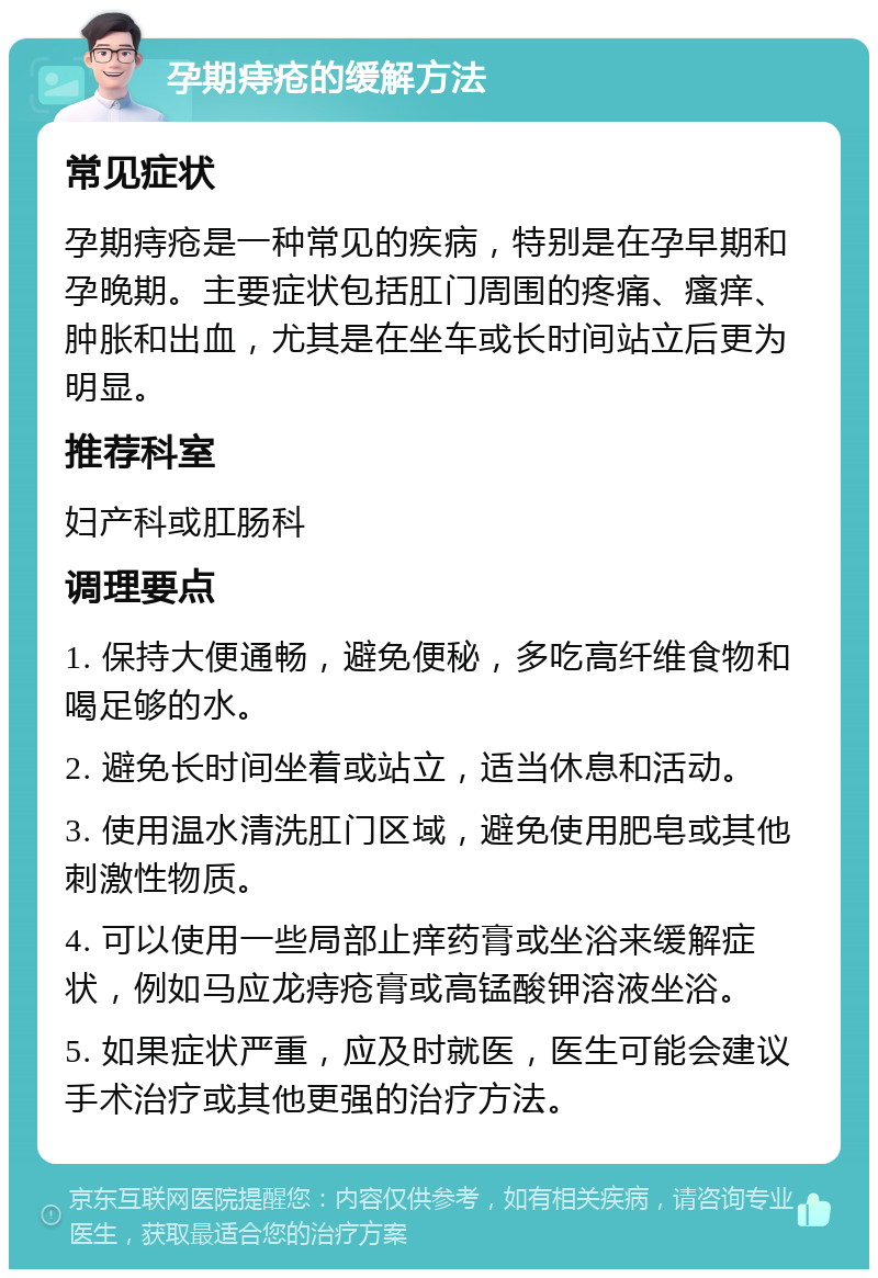 孕期痔疮的缓解方法 常见症状 孕期痔疮是一种常见的疾病，特别是在孕早期和孕晚期。主要症状包括肛门周围的疼痛、瘙痒、肿胀和出血，尤其是在坐车或长时间站立后更为明显。 推荐科室 妇产科或肛肠科 调理要点 1. 保持大便通畅，避免便秘，多吃高纤维食物和喝足够的水。 2. 避免长时间坐着或站立，适当休息和活动。 3. 使用温水清洗肛门区域，避免使用肥皂或其他刺激性物质。 4. 可以使用一些局部止痒药膏或坐浴来缓解症状，例如马应龙痔疮膏或高锰酸钾溶液坐浴。 5. 如果症状严重，应及时就医，医生可能会建议手术治疗或其他更强的治疗方法。