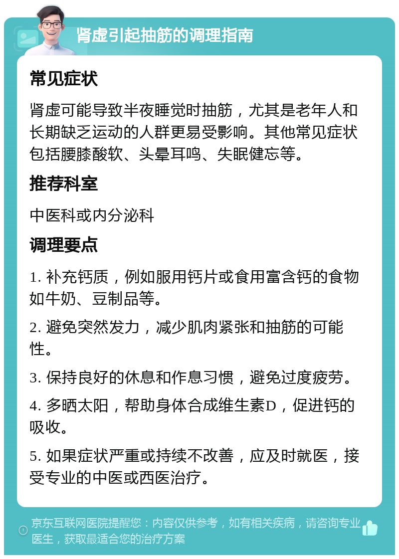 肾虚引起抽筋的调理指南 常见症状 肾虚可能导致半夜睡觉时抽筋，尤其是老年人和长期缺乏运动的人群更易受影响。其他常见症状包括腰膝酸软、头晕耳鸣、失眠健忘等。 推荐科室 中医科或内分泌科 调理要点 1. 补充钙质，例如服用钙片或食用富含钙的食物如牛奶、豆制品等。 2. 避免突然发力，减少肌肉紧张和抽筋的可能性。 3. 保持良好的休息和作息习惯，避免过度疲劳。 4. 多晒太阳，帮助身体合成维生素D，促进钙的吸收。 5. 如果症状严重或持续不改善，应及时就医，接受专业的中医或西医治疗。