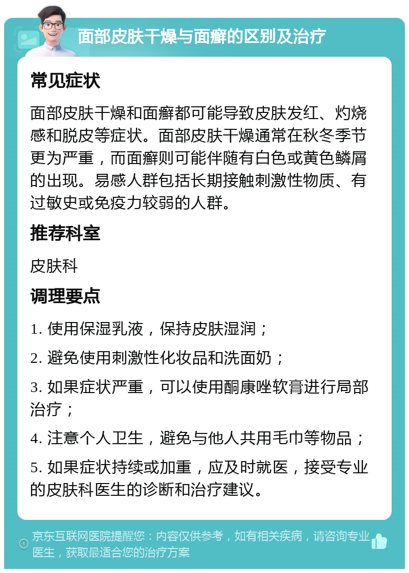 面部皮肤干燥与面癣的区别及治疗 常见症状 面部皮肤干燥和面癣都可能导致皮肤发红、灼烧感和脱皮等症状。面部皮肤干燥通常在秋冬季节更为严重，而面癣则可能伴随有白色或黄色鳞屑的出现。易感人群包括长期接触刺激性物质、有过敏史或免疫力较弱的人群。 推荐科室 皮肤科 调理要点 1. 使用保湿乳液，保持皮肤湿润； 2. 避免使用刺激性化妆品和洗面奶； 3. 如果症状严重，可以使用酮康唑软膏进行局部治疗； 4. 注意个人卫生，避免与他人共用毛巾等物品； 5. 如果症状持续或加重，应及时就医，接受专业的皮肤科医生的诊断和治疗建议。