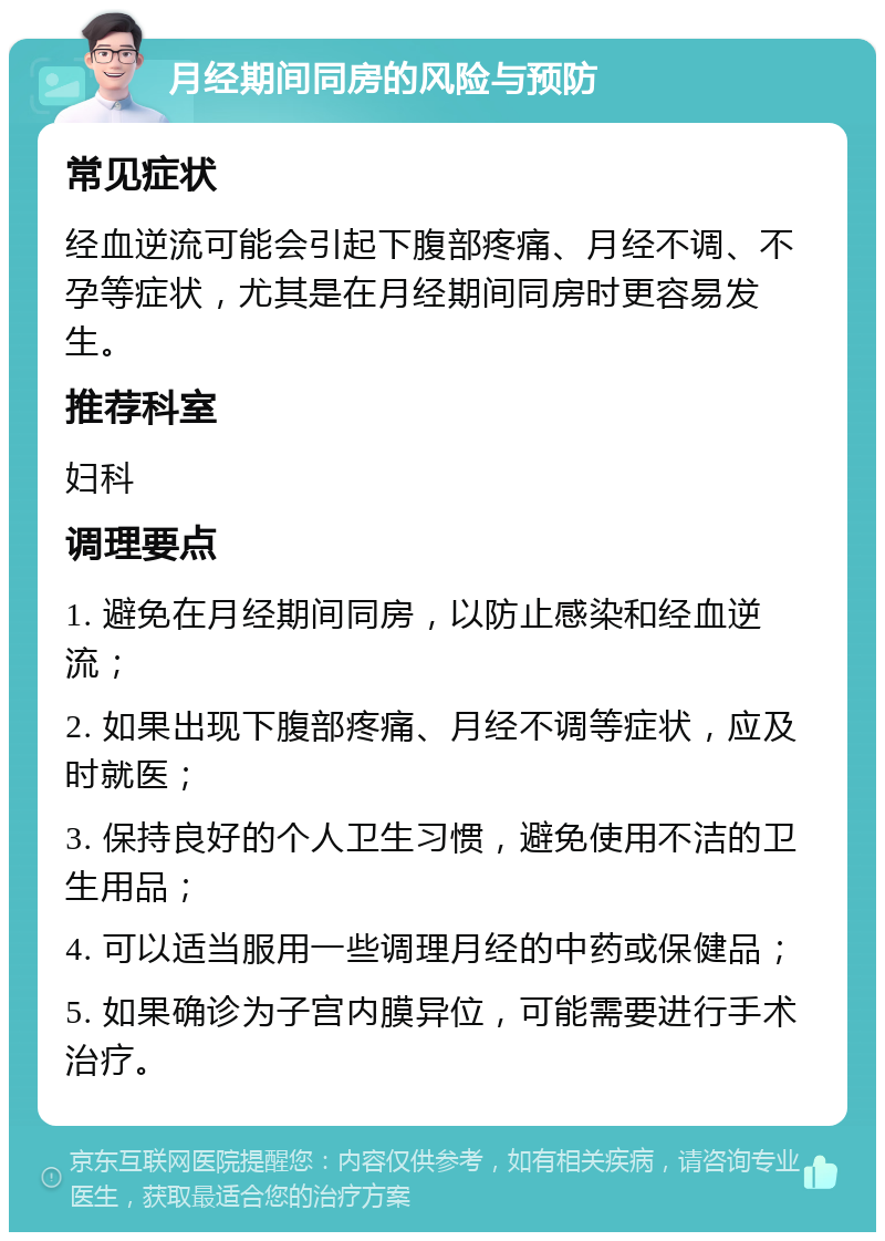 月经期间同房的风险与预防 常见症状 经血逆流可能会引起下腹部疼痛、月经不调、不孕等症状，尤其是在月经期间同房时更容易发生。 推荐科室 妇科 调理要点 1. 避免在月经期间同房，以防止感染和经血逆流； 2. 如果出现下腹部疼痛、月经不调等症状，应及时就医； 3. 保持良好的个人卫生习惯，避免使用不洁的卫生用品； 4. 可以适当服用一些调理月经的中药或保健品； 5. 如果确诊为子宫内膜异位，可能需要进行手术治疗。