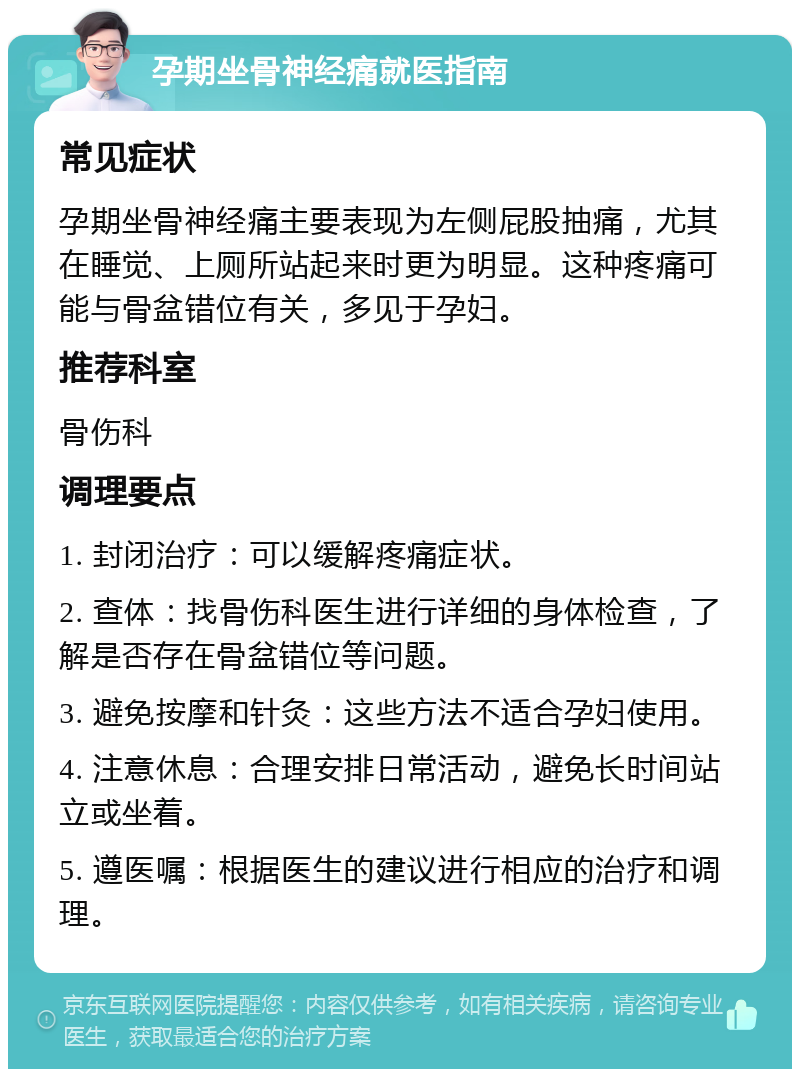 孕期坐骨神经痛就医指南 常见症状 孕期坐骨神经痛主要表现为左侧屁股抽痛，尤其在睡觉、上厕所站起来时更为明显。这种疼痛可能与骨盆错位有关，多见于孕妇。 推荐科室 骨伤科 调理要点 1. 封闭治疗：可以缓解疼痛症状。 2. 查体：找骨伤科医生进行详细的身体检查，了解是否存在骨盆错位等问题。 3. 避免按摩和针灸：这些方法不适合孕妇使用。 4. 注意休息：合理安排日常活动，避免长时间站立或坐着。 5. 遵医嘱：根据医生的建议进行相应的治疗和调理。