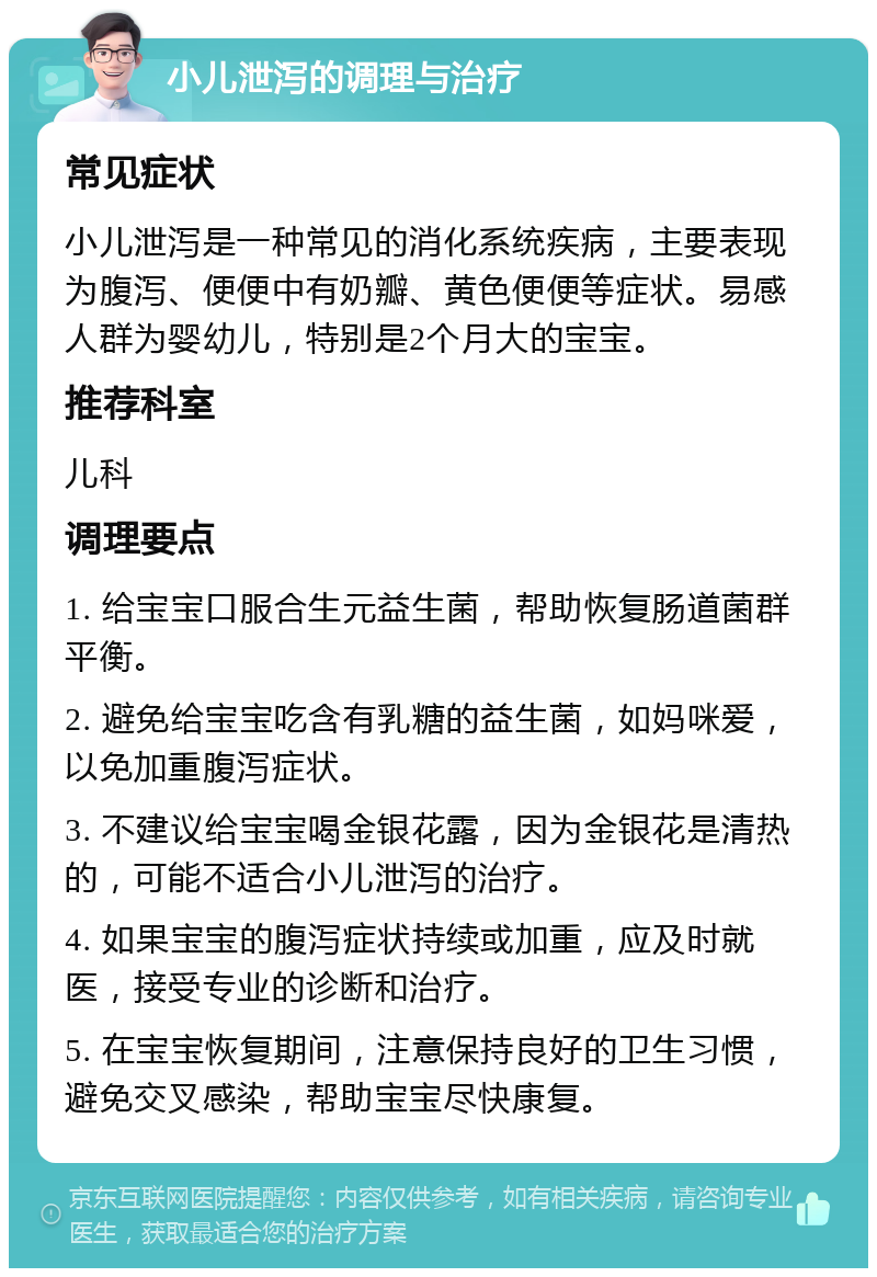 小儿泄泻的调理与治疗 常见症状 小儿泄泻是一种常见的消化系统疾病，主要表现为腹泻、便便中有奶瓣、黄色便便等症状。易感人群为婴幼儿，特别是2个月大的宝宝。 推荐科室 儿科 调理要点 1. 给宝宝口服合生元益生菌，帮助恢复肠道菌群平衡。 2. 避免给宝宝吃含有乳糖的益生菌，如妈咪爱，以免加重腹泻症状。 3. 不建议给宝宝喝金银花露，因为金银花是清热的，可能不适合小儿泄泻的治疗。 4. 如果宝宝的腹泻症状持续或加重，应及时就医，接受专业的诊断和治疗。 5. 在宝宝恢复期间，注意保持良好的卫生习惯，避免交叉感染，帮助宝宝尽快康复。