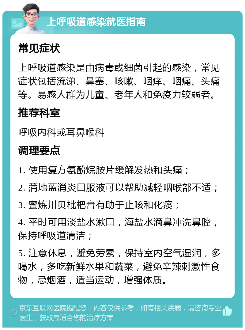 上呼吸道感染就医指南 常见症状 上呼吸道感染是由病毒或细菌引起的感染，常见症状包括流涕、鼻塞、咳嗽、咽痒、咽痛、头痛等。易感人群为儿童、老年人和免疫力较弱者。 推荐科室 呼吸内科或耳鼻喉科 调理要点 1. 使用复方氨酚烷胺片缓解发热和头痛； 2. 蒲地蓝消炎口服液可以帮助减轻咽喉部不适； 3. 蜜炼川贝枇杷膏有助于止咳和化痰； 4. 平时可用淡盐水漱口，海盐水滴鼻冲洗鼻腔，保持呼吸道清洁； 5. 注意休息，避免劳累，保持室内空气湿润，多喝水，多吃新鲜水果和蔬菜，避免辛辣刺激性食物，忌烟酒，适当运动，增强体质。