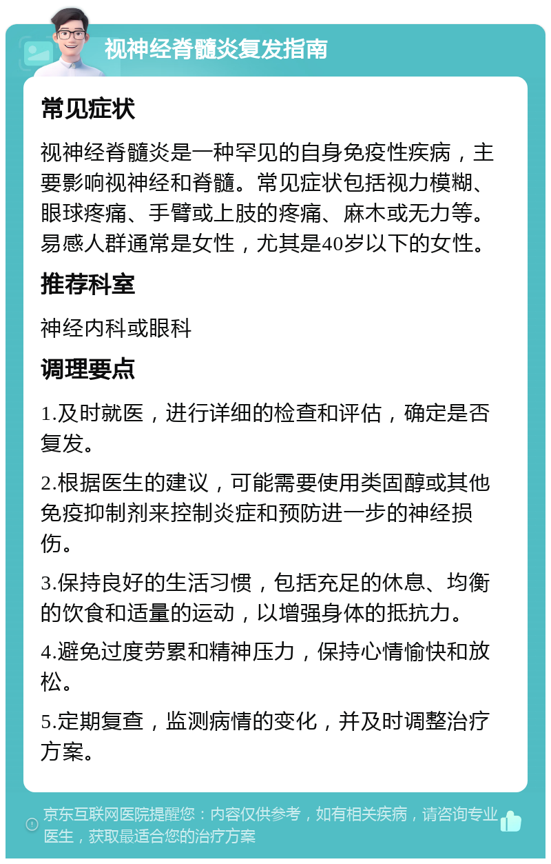 视神经脊髓炎复发指南 常见症状 视神经脊髓炎是一种罕见的自身免疫性疾病，主要影响视神经和脊髓。常见症状包括视力模糊、眼球疼痛、手臂或上肢的疼痛、麻木或无力等。易感人群通常是女性，尤其是40岁以下的女性。 推荐科室 神经内科或眼科 调理要点 1.及时就医，进行详细的检查和评估，确定是否复发。 2.根据医生的建议，可能需要使用类固醇或其他免疫抑制剂来控制炎症和预防进一步的神经损伤。 3.保持良好的生活习惯，包括充足的休息、均衡的饮食和适量的运动，以增强身体的抵抗力。 4.避免过度劳累和精神压力，保持心情愉快和放松。 5.定期复查，监测病情的变化，并及时调整治疗方案。