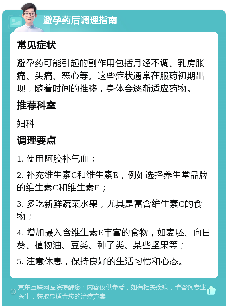 避孕药后调理指南 常见症状 避孕药可能引起的副作用包括月经不调、乳房胀痛、头痛、恶心等。这些症状通常在服药初期出现，随着时间的推移，身体会逐渐适应药物。 推荐科室 妇科 调理要点 1. 使用阿胶补气血； 2. 补充维生素C和维生素E，例如选择养生堂品牌的维生素C和维生素E； 3. 多吃新鲜蔬菜水果，尤其是富含维生素C的食物； 4. 增加摄入含维生素E丰富的食物，如麦胚、向日葵、植物油、豆类、种子类、某些坚果等； 5. 注意休息，保持良好的生活习惯和心态。