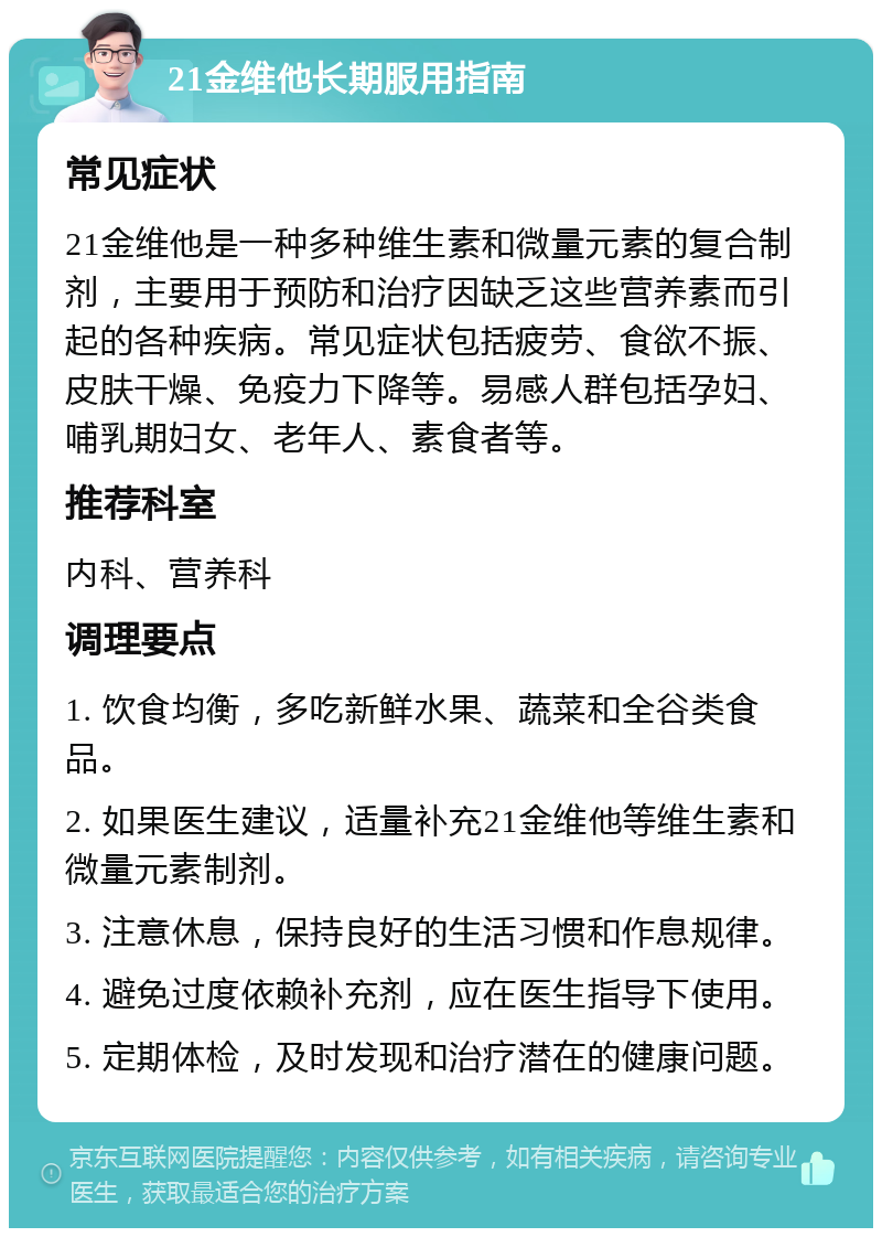 21金维他长期服用指南 常见症状 21金维他是一种多种维生素和微量元素的复合制剂，主要用于预防和治疗因缺乏这些营养素而引起的各种疾病。常见症状包括疲劳、食欲不振、皮肤干燥、免疫力下降等。易感人群包括孕妇、哺乳期妇女、老年人、素食者等。 推荐科室 内科、营养科 调理要点 1. 饮食均衡，多吃新鲜水果、蔬菜和全谷类食品。 2. 如果医生建议，适量补充21金维他等维生素和微量元素制剂。 3. 注意休息，保持良好的生活习惯和作息规律。 4. 避免过度依赖补充剂，应在医生指导下使用。 5. 定期体检，及时发现和治疗潜在的健康问题。