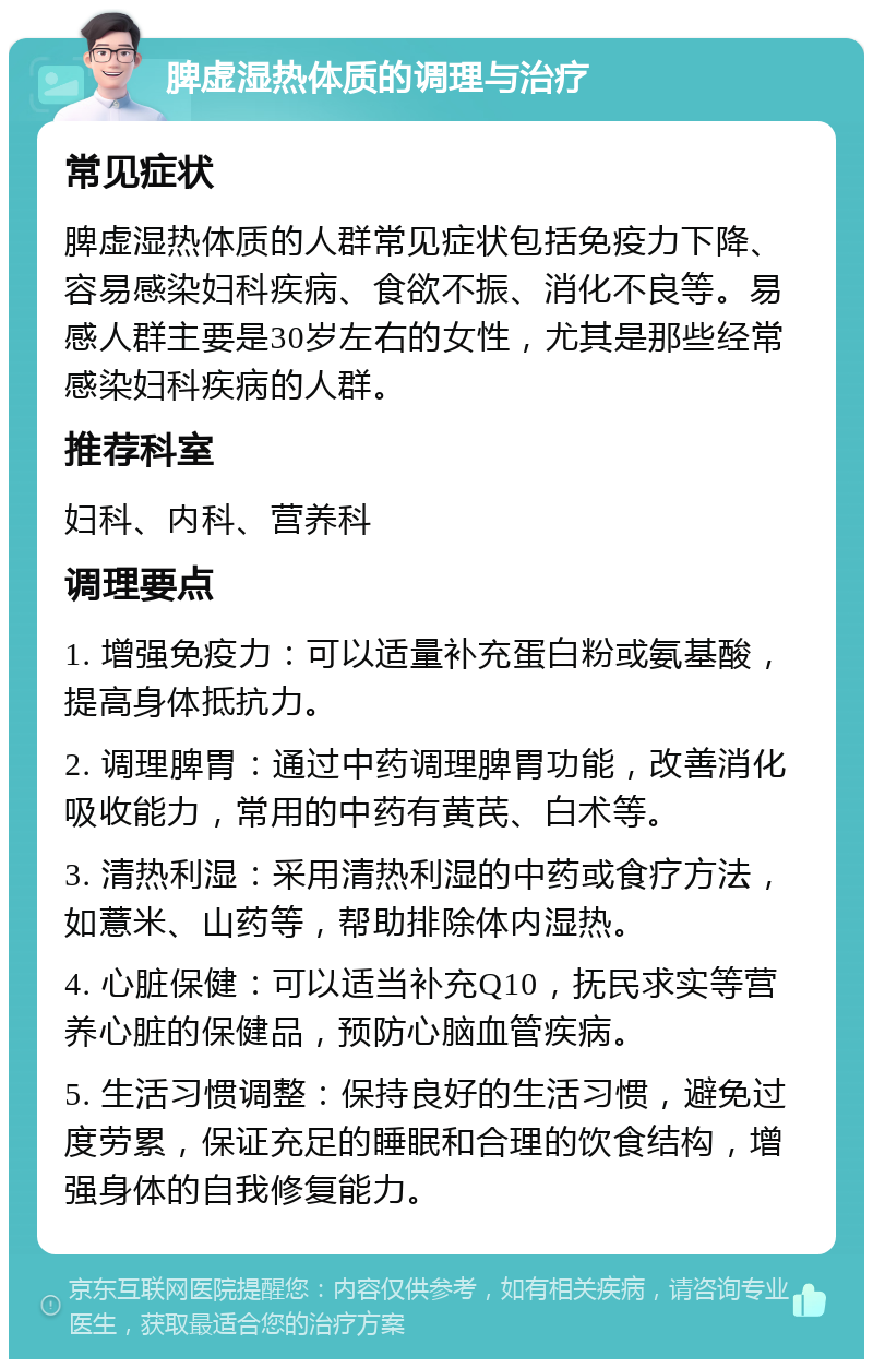 脾虚湿热体质的调理与治疗 常见症状 脾虚湿热体质的人群常见症状包括免疫力下降、容易感染妇科疾病、食欲不振、消化不良等。易感人群主要是30岁左右的女性，尤其是那些经常感染妇科疾病的人群。 推荐科室 妇科、内科、营养科 调理要点 1. 增强免疫力：可以适量补充蛋白粉或氨基酸，提高身体抵抗力。 2. 调理脾胃：通过中药调理脾胃功能，改善消化吸收能力，常用的中药有黄芪、白术等。 3. 清热利湿：采用清热利湿的中药或食疗方法，如薏米、山药等，帮助排除体内湿热。 4. 心脏保健：可以适当补充Q10，抚民求实等营养心脏的保健品，预防心脑血管疾病。 5. 生活习惯调整：保持良好的生活习惯，避免过度劳累，保证充足的睡眠和合理的饮食结构，增强身体的自我修复能力。