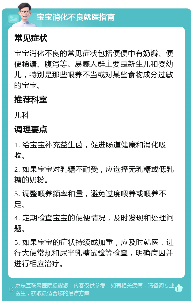 宝宝消化不良就医指南 常见症状 宝宝消化不良的常见症状包括便便中有奶瓣、便便稀溏、腹泻等。易感人群主要是新生儿和婴幼儿，特别是那些喂养不当或对某些食物成分过敏的宝宝。 推荐科室 儿科 调理要点 1. 给宝宝补充益生菌，促进肠道健康和消化吸收。 2. 如果宝宝对乳糖不耐受，应选择无乳糖或低乳糖的奶粉。 3. 调整喂养频率和量，避免过度喂养或喂养不足。 4. 定期检查宝宝的便便情况，及时发现和处理问题。 5. 如果宝宝的症状持续或加重，应及时就医，进行大便常规和尿半乳糖试验等检查，明确病因并进行相应治疗。