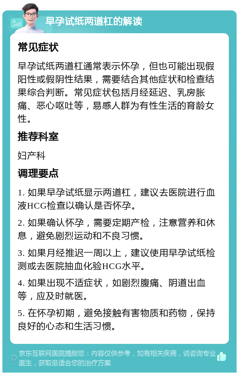 早孕试纸两道杠的解读 常见症状 早孕试纸两道杠通常表示怀孕，但也可能出现假阳性或假阴性结果，需要结合其他症状和检查结果综合判断。常见症状包括月经延迟、乳房胀痛、恶心呕吐等，易感人群为有性生活的育龄女性。 推荐科室 妇产科 调理要点 1. 如果早孕试纸显示两道杠，建议去医院进行血液HCG检查以确认是否怀孕。 2. 如果确认怀孕，需要定期产检，注意营养和休息，避免剧烈运动和不良习惯。 3. 如果月经推迟一周以上，建议使用早孕试纸检测或去医院抽血化验HCG水平。 4. 如果出现不适症状，如剧烈腹痛、阴道出血等，应及时就医。 5. 在怀孕初期，避免接触有害物质和药物，保持良好的心态和生活习惯。