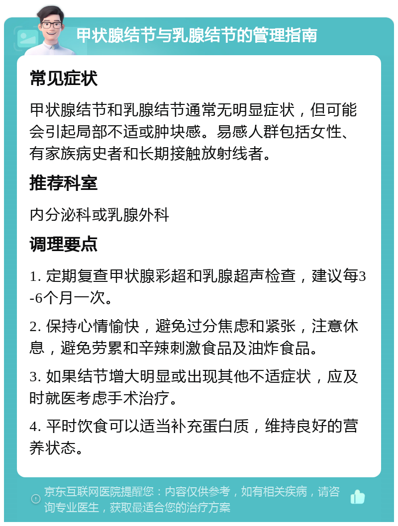 甲状腺结节与乳腺结节的管理指南 常见症状 甲状腺结节和乳腺结节通常无明显症状，但可能会引起局部不适或肿块感。易感人群包括女性、有家族病史者和长期接触放射线者。 推荐科室 内分泌科或乳腺外科 调理要点 1. 定期复查甲状腺彩超和乳腺超声检查，建议每3-6个月一次。 2. 保持心情愉快，避免过分焦虑和紧张，注意休息，避免劳累和辛辣刺激食品及油炸食品。 3. 如果结节增大明显或出现其他不适症状，应及时就医考虑手术治疗。 4. 平时饮食可以适当补充蛋白质，维持良好的营养状态。