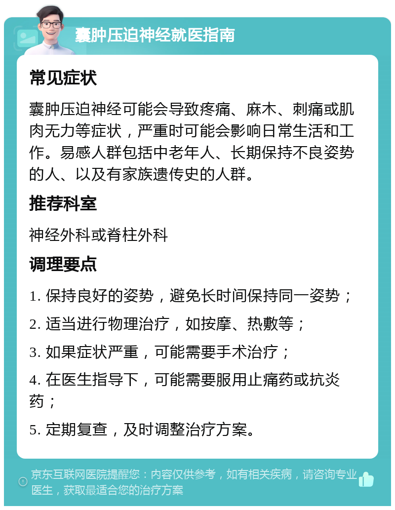 囊肿压迫神经就医指南 常见症状 囊肿压迫神经可能会导致疼痛、麻木、刺痛或肌肉无力等症状，严重时可能会影响日常生活和工作。易感人群包括中老年人、长期保持不良姿势的人、以及有家族遗传史的人群。 推荐科室 神经外科或脊柱外科 调理要点 1. 保持良好的姿势，避免长时间保持同一姿势； 2. 适当进行物理治疗，如按摩、热敷等； 3. 如果症状严重，可能需要手术治疗； 4. 在医生指导下，可能需要服用止痛药或抗炎药； 5. 定期复查，及时调整治疗方案。