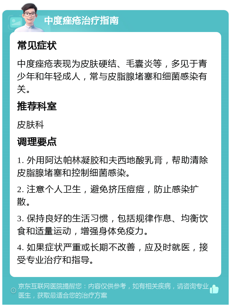 中度痤疮治疗指南 常见症状 中度痤疮表现为皮肤硬结、毛囊炎等，多见于青少年和年轻成人，常与皮脂腺堵塞和细菌感染有关。 推荐科室 皮肤科 调理要点 1. 外用阿达帕林凝胶和夫西地酸乳膏，帮助清除皮脂腺堵塞和控制细菌感染。 2. 注意个人卫生，避免挤压痘痘，防止感染扩散。 3. 保持良好的生活习惯，包括规律作息、均衡饮食和适量运动，增强身体免疫力。 4. 如果症状严重或长期不改善，应及时就医，接受专业治疗和指导。