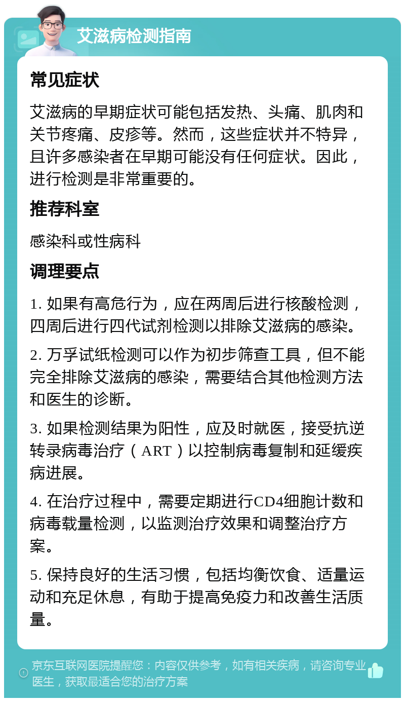 艾滋病检测指南 常见症状 艾滋病的早期症状可能包括发热、头痛、肌肉和关节疼痛、皮疹等。然而，这些症状并不特异，且许多感染者在早期可能没有任何症状。因此，进行检测是非常重要的。 推荐科室 感染科或性病科 调理要点 1. 如果有高危行为，应在两周后进行核酸检测，四周后进行四代试剂检测以排除艾滋病的感染。 2. 万孚试纸检测可以作为初步筛查工具，但不能完全排除艾滋病的感染，需要结合其他检测方法和医生的诊断。 3. 如果检测结果为阳性，应及时就医，接受抗逆转录病毒治疗（ART）以控制病毒复制和延缓疾病进展。 4. 在治疗过程中，需要定期进行CD4细胞计数和病毒载量检测，以监测治疗效果和调整治疗方案。 5. 保持良好的生活习惯，包括均衡饮食、适量运动和充足休息，有助于提高免疫力和改善生活质量。