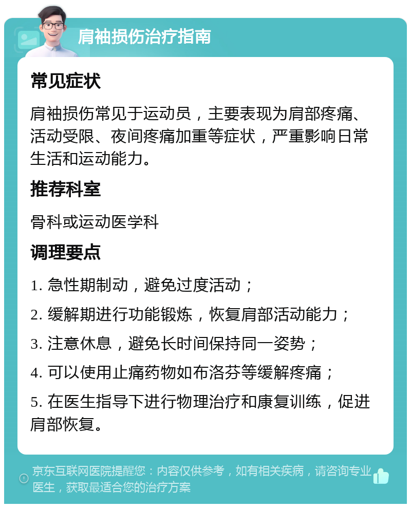 肩袖损伤治疗指南 常见症状 肩袖损伤常见于运动员，主要表现为肩部疼痛、活动受限、夜间疼痛加重等症状，严重影响日常生活和运动能力。 推荐科室 骨科或运动医学科 调理要点 1. 急性期制动，避免过度活动； 2. 缓解期进行功能锻炼，恢复肩部活动能力； 3. 注意休息，避免长时间保持同一姿势； 4. 可以使用止痛药物如布洛芬等缓解疼痛； 5. 在医生指导下进行物理治疗和康复训练，促进肩部恢复。