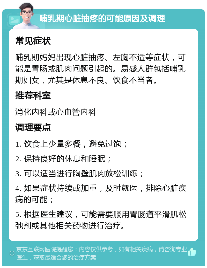 哺乳期心脏抽疼的可能原因及调理 常见症状 哺乳期妈妈出现心脏抽疼、左胸不适等症状，可能是胃肠或肌肉问题引起的。易感人群包括哺乳期妇女，尤其是休息不良、饮食不当者。 推荐科室 消化内科或心血管内科 调理要点 1. 饮食上少量多餐，避免过饱； 2. 保持良好的休息和睡眠； 3. 可以适当进行胸壁肌肉放松训练； 4. 如果症状持续或加重，及时就医，排除心脏疾病的可能； 5. 根据医生建议，可能需要服用胃肠道平滑肌松弛剂或其他相关药物进行治疗。