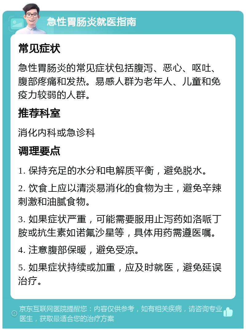 急性胃肠炎就医指南 常见症状 急性胃肠炎的常见症状包括腹泻、恶心、呕吐、腹部疼痛和发热。易感人群为老年人、儿童和免疫力较弱的人群。 推荐科室 消化内科或急诊科 调理要点 1. 保持充足的水分和电解质平衡，避免脱水。 2. 饮食上应以清淡易消化的食物为主，避免辛辣刺激和油腻食物。 3. 如果症状严重，可能需要服用止泻药如洛哌丁胺或抗生素如诺氟沙星等，具体用药需遵医嘱。 4. 注意腹部保暖，避免受凉。 5. 如果症状持续或加重，应及时就医，避免延误治疗。