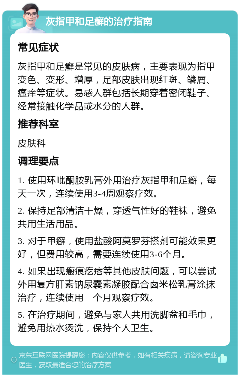 灰指甲和足癣的治疗指南 常见症状 灰指甲和足癣是常见的皮肤病，主要表现为指甲变色、变形、增厚，足部皮肤出现红斑、鳞屑、瘙痒等症状。易感人群包括长期穿着密闭鞋子、经常接触化学品或水分的人群。 推荐科室 皮肤科 调理要点 1. 使用环吡酮胺乳膏外用治疗灰指甲和足癣，每天一次，连续使用3-4周观察疗效。 2. 保持足部清洁干燥，穿透气性好的鞋袜，避免共用生活用品。 3. 对于甲癣，使用盐酸阿莫罗芬搽剂可能效果更好，但费用较高，需要连续使用3-6个月。 4. 如果出现瘢痕疙瘩等其他皮肤问题，可以尝试外用复方肝素钠尿囊素凝胶配合卤米松乳膏涂抹治疗，连续使用一个月观察疗效。 5. 在治疗期间，避免与家人共用洗脚盆和毛巾，避免用热水烫洗，保持个人卫生。